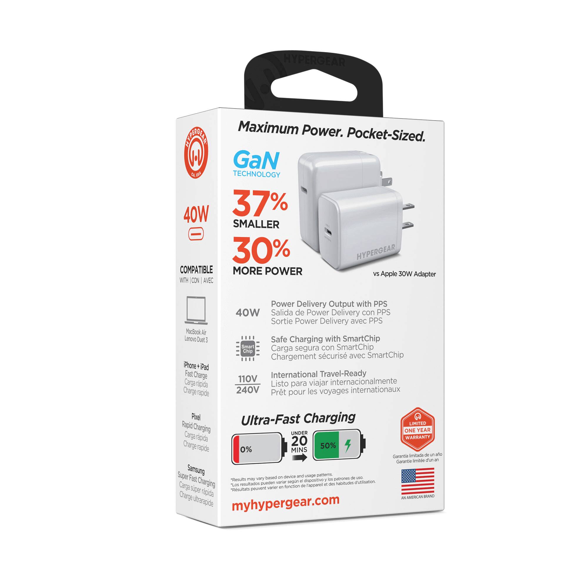 HYPERGEAR Maximum Power. Pocket-Sized.  
GaN TECHNOLOGY  
40W 37% SMALLER - 30% MORE POWER  
COMPATIBLE  
Apple Adapter  
Power Delivery Output with PPS  
Safe Charging with SmartChip  
International Travel-Ready 110V 240V  
Ultra-Fast Charging  
0% to 50% in 20 MIN  
Samsung Super Fast Charging  
Limited One Year Warranty  
myhypergear.com