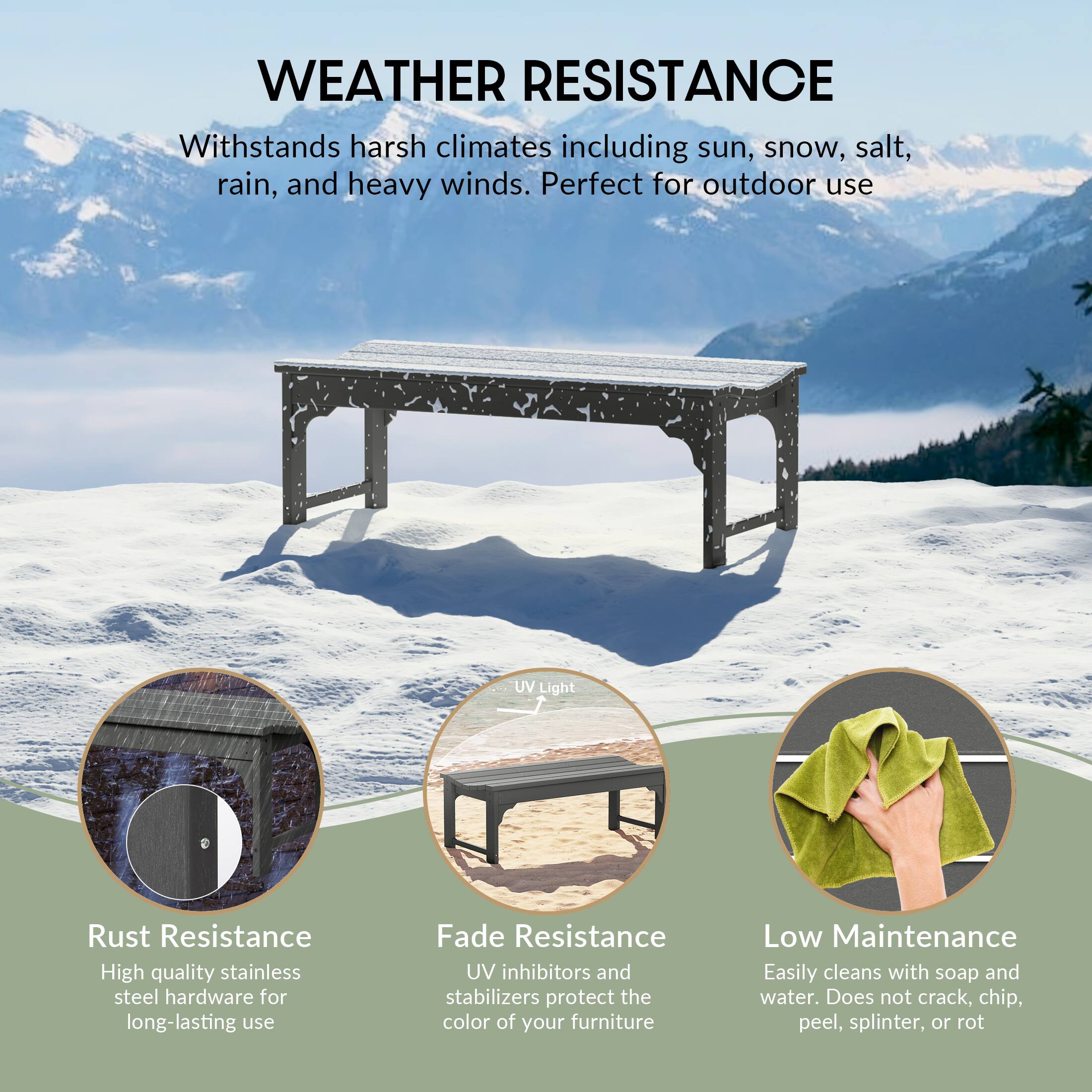 WEATHER RESISTANCE  
Withstands harsh climates including sun, snow, salt, rain, and heavy winds. Perfect for outdoor use.

- **Rust Resistance**  
  High quality stainless steel hardware for long-lasting use.

- **Fade Resistance**  
  UV inhibitors and stabilizers protect the color of your furniture.

- **Low Maintenance**  
  Easily cleans with soap and water. Does not crack, chip, peel, splinter, or rot.