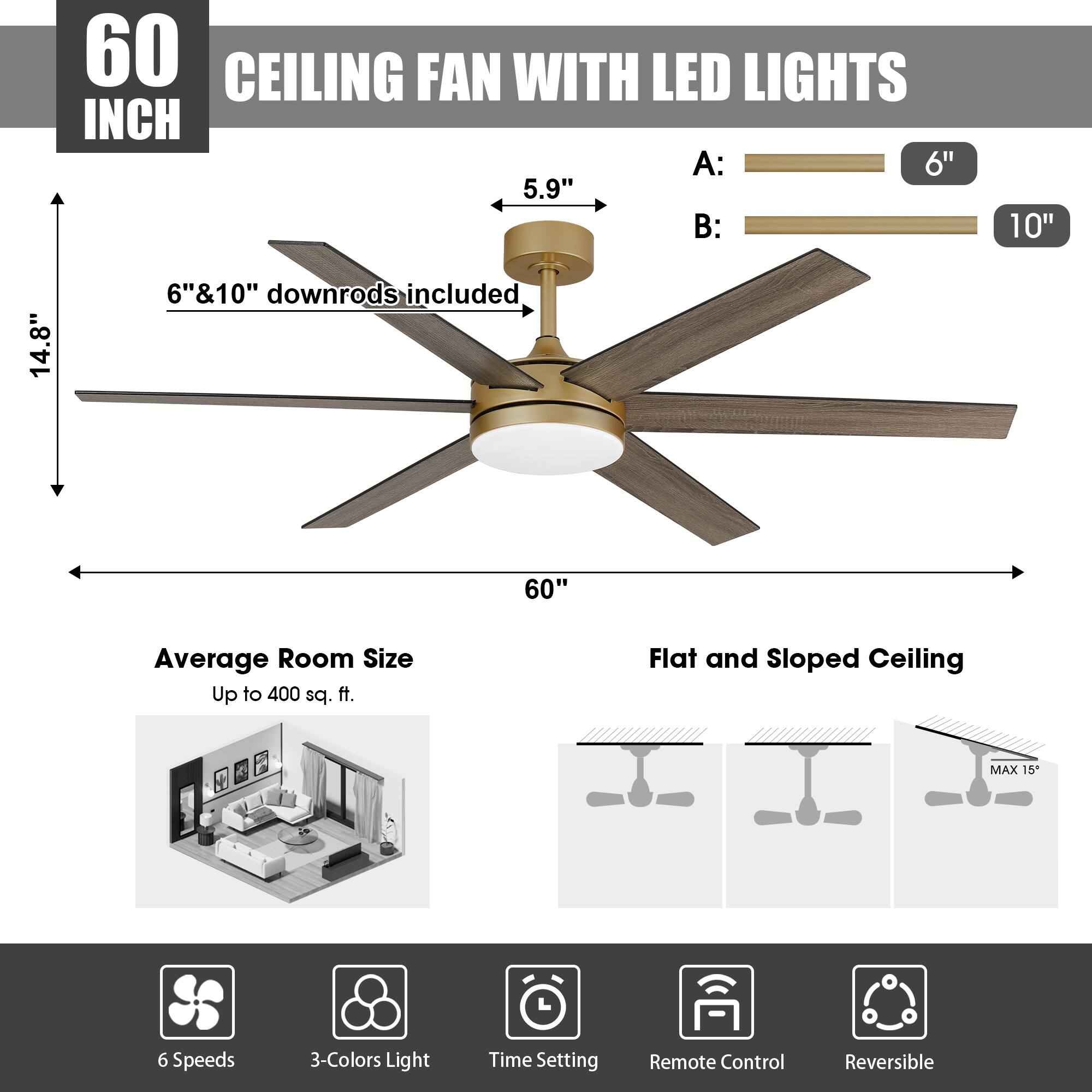 60 INCH CEILING FAN WITH LED LIGHTS

A: 6"  
B: 10"  
6" & 10" downrods included  
60"  
Average Room Size: Up to 400 sq. ft.  
Flat and Sloped Ceiling MAX 15"  
6 Speeds  
3-Colors Light  
Time Setting  
Remote Control  
Reversible