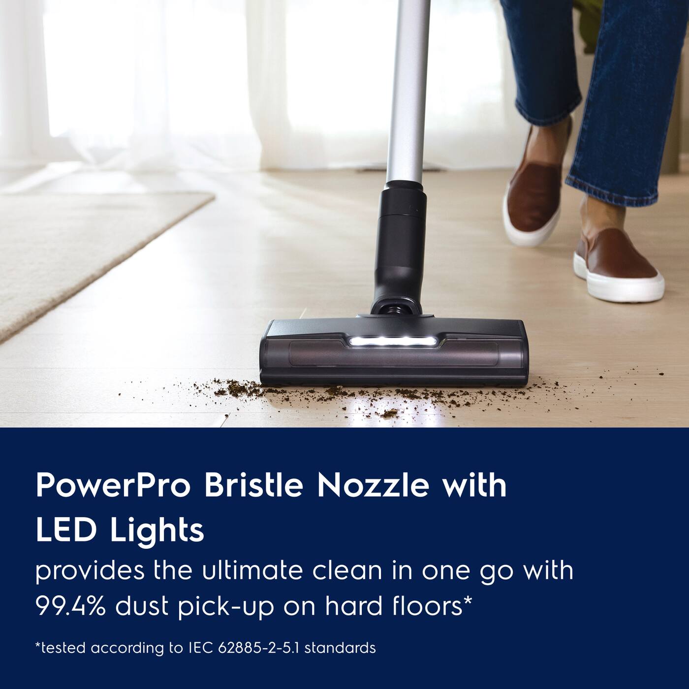 PowerPro Bristle Nozzle with LED Lights provides the ultimate clean in one go with 99.4% dust pick-up on hard floors*  
*tested according to IEC 62885-2-5.1 standards