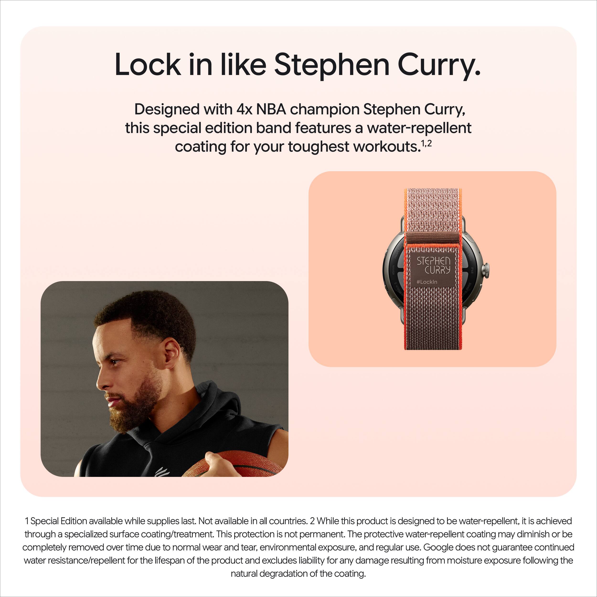 Lock in like Stephen Curry.  
Designed with 4x NBA champion Stephen Curry, this special edition band features a water-repellent coating for your toughest workouts.1.2  

1. Special Edition available while supplies last. Not available in all countries.  
2. While this product is designed to be water-repellent, it is achieved through a specialized surface coating/treatment. This protection is not permanent. The protective water-repellent coating may diminish or be completely removed over time due to normal wear and tear, environmental exposure, and regular use. Google does not guarantee continued water resistance/repellent for the lifespan of the product and excludes liability for any damage resulting from moisture exposure following the natural degradation of the coating.
