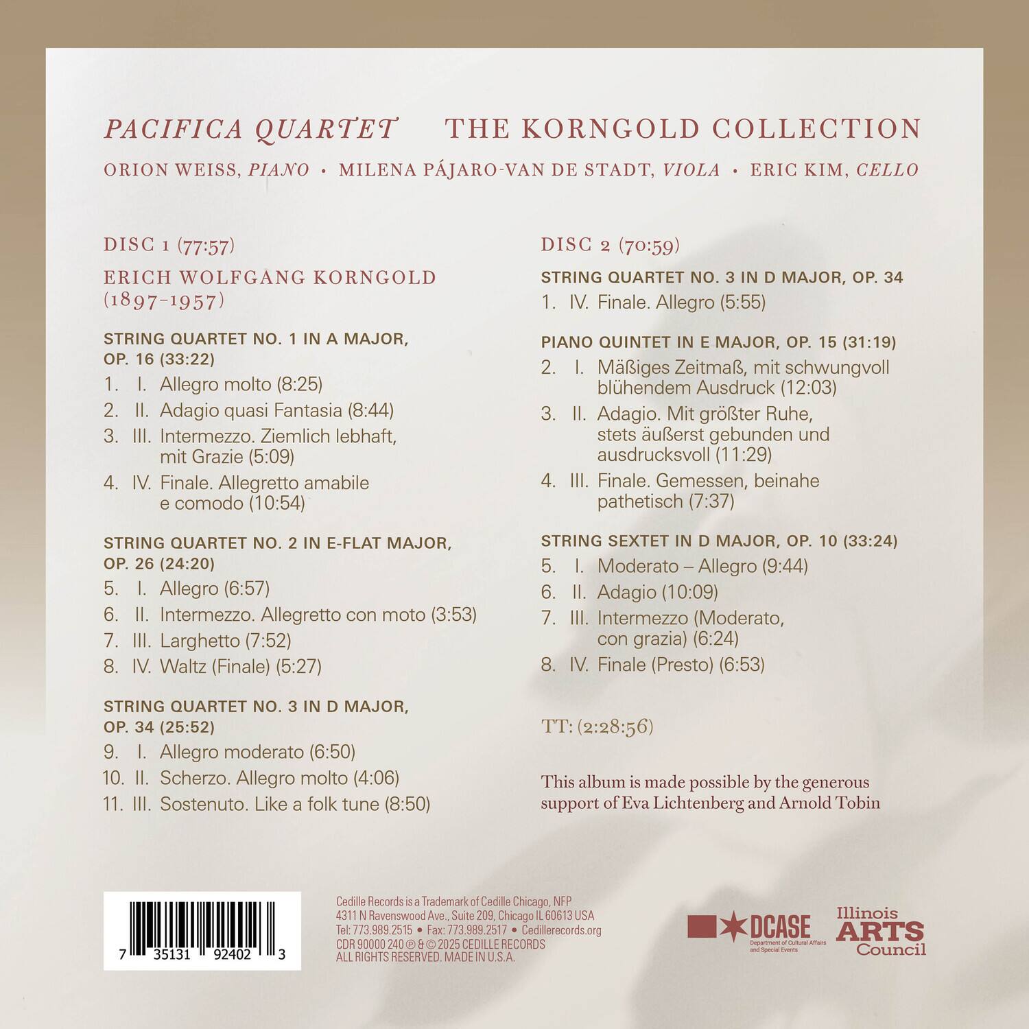 **PACIFICA QUARTET**  
**THE KORNGOLD COLLECTION**  
**ORION WEISS, PIANO**  
**MILENA PÁJARO-VAN DE STADT, VIOLA**  
**ERIC KIM, CELLO**

---

**DISC 1 (77:57)**  
**ERICH WOLFGANG KORNGOLD**  
**(1897-1957)**

**STRING QUARTET NO. 1 IN A MAJOR, OP. 16 (33:22)**  
1. I. Allegro molto (8:25)  
2. II. Adagio quasi Fantasia (8:44)  
3. III. Intermezzo. Ziemlich lebhaft, mit Grazie (5:09)  
4. IV. Finale. Allegretto amabile e comodo (10:54)

**STRING QUARTET NO. 2 IN E-FLAT MAJOR, OP. 26 (24:20)**  
5. I. Allegro (6:57)  
6. II. Intermezzo. Allegretto