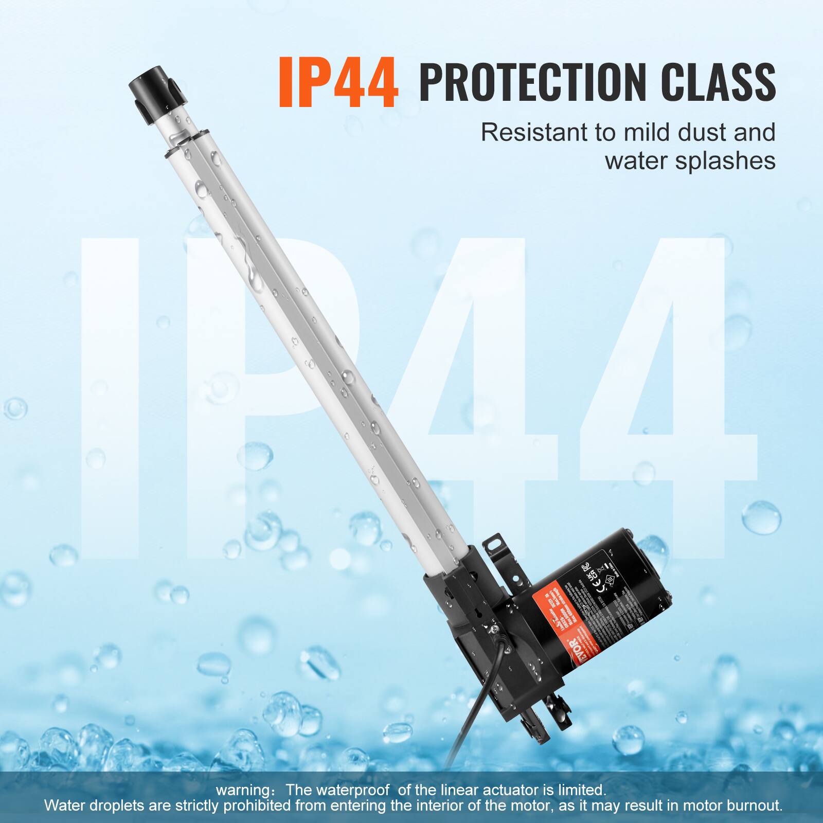 IP44 PROTECTION CLASS  
Resistant to mild dust and water splashes  

warning: The waterproof of the linear actuator is limited. Water droplets are strictly prohibited from entering the interior of the motor, as it may result in motor burnout.
