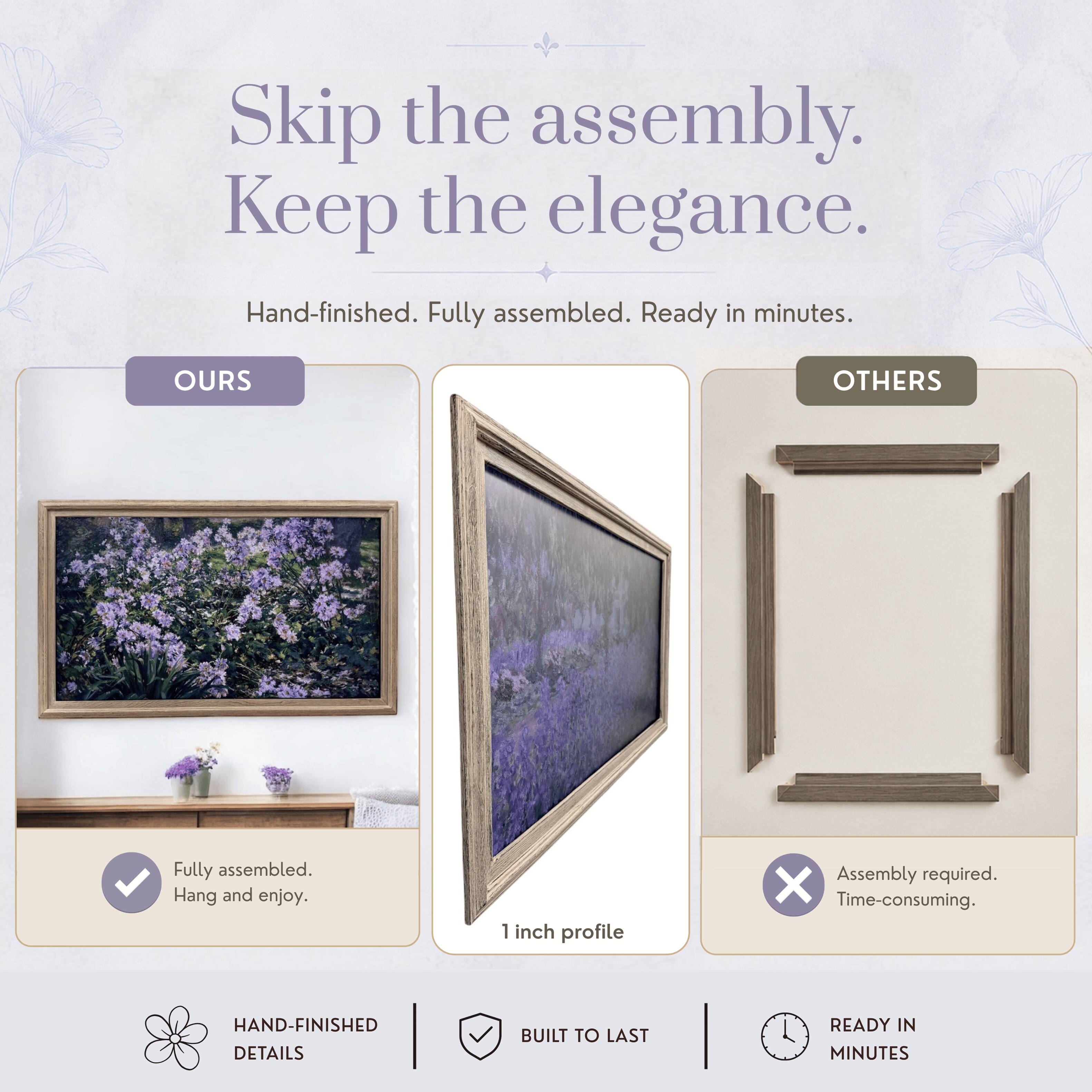 Skip the assembly. Keep the elegance.  
Hand-finished. Fully assembled. Ready in minutes.  

OURS  
Fully assembled. Hang and enjoy.  

OTHERS  
Assembly required. Time-consuming.  

HAND-FINISHED DETAILS  
BUILT TO LAST  
READY IN MINUTES