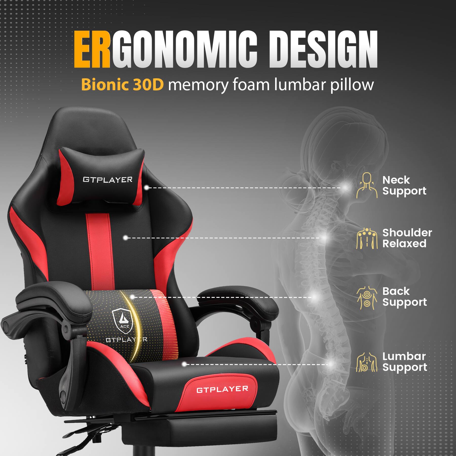 ERGONOMIC DESIGN  
Bionic 30D memory foam lumbar pillow  

- Neck Support  
- Shoulder Relaxed  
- Back Support  
- Lumbar Support  

GTPLAYER  
ACE  
GTPLAYER  
GTPLAYER