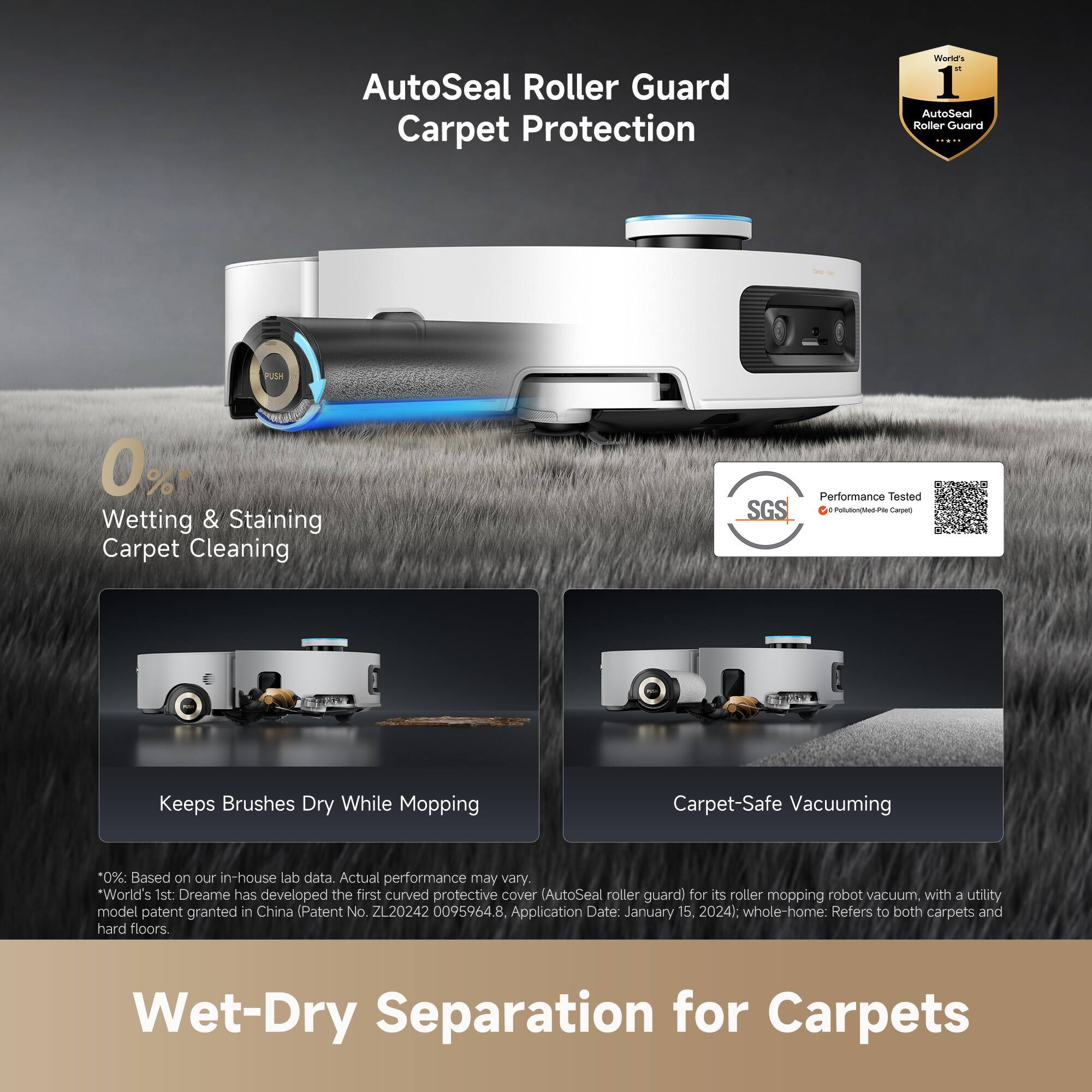 AutoSeal Roller Guard Carpet Protection

0% Wetting & Staining Carpet Cleaning

Keeps Brushes Dry While Mopping

Carpet-Safe Vacuuming

World's 1st: Dreame has developed the first curved protective cover (AutoSeal roller guard) for its roller mopping robot vacuum, with a utility model patent granted in China (Patent No. ZL20242 0095964.8 Application Date: January 15, 2024). whole-home: Refers to both carpets and hard floors.

Wet-Dry Separation for Carpets

*0%: Based on our in-house lab data. Actual performance may vary.