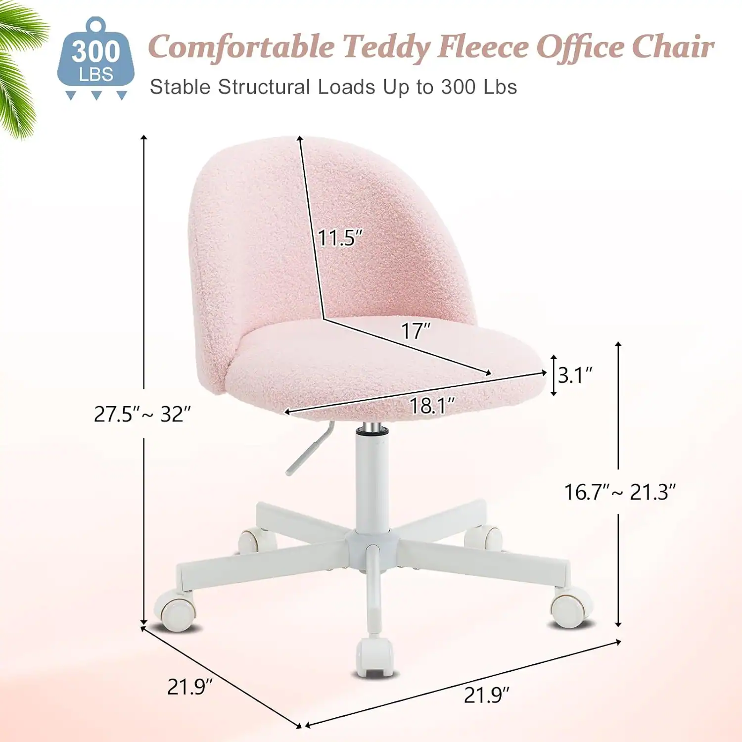 300 Comfortable Teddy Fleece Office Chair  
Stable Structural Loads Up to 300 Lbs  
11.5"  
17"  
27.5" ~ 32"  
18.1"  
3.1"  
16.7" ~ 21.3"  
21.9"  
21.9"