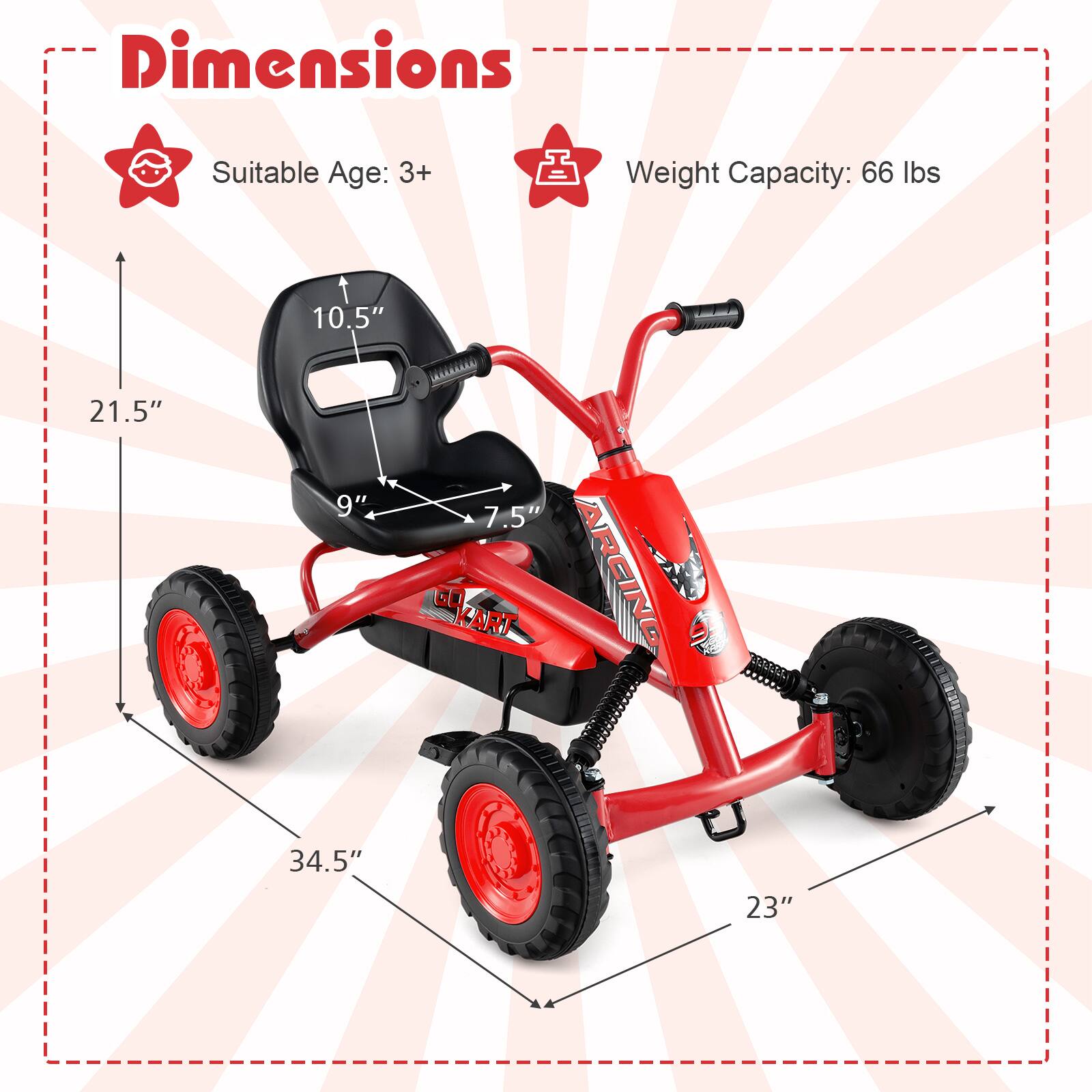 Dimensions  
Suitable Age: 3+  
Weight Capacity: 66 lbs  

10.5"  
21.5"  
9"  
7.5"  
34.5"  
23"