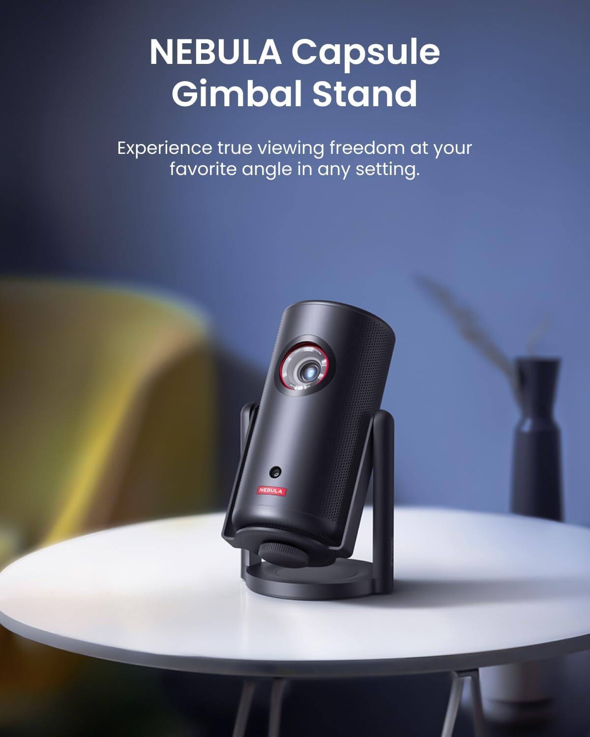 NEBULA Capsule Gimbal Stand

Experience true viewing freedom at your favorite angle in any setting.