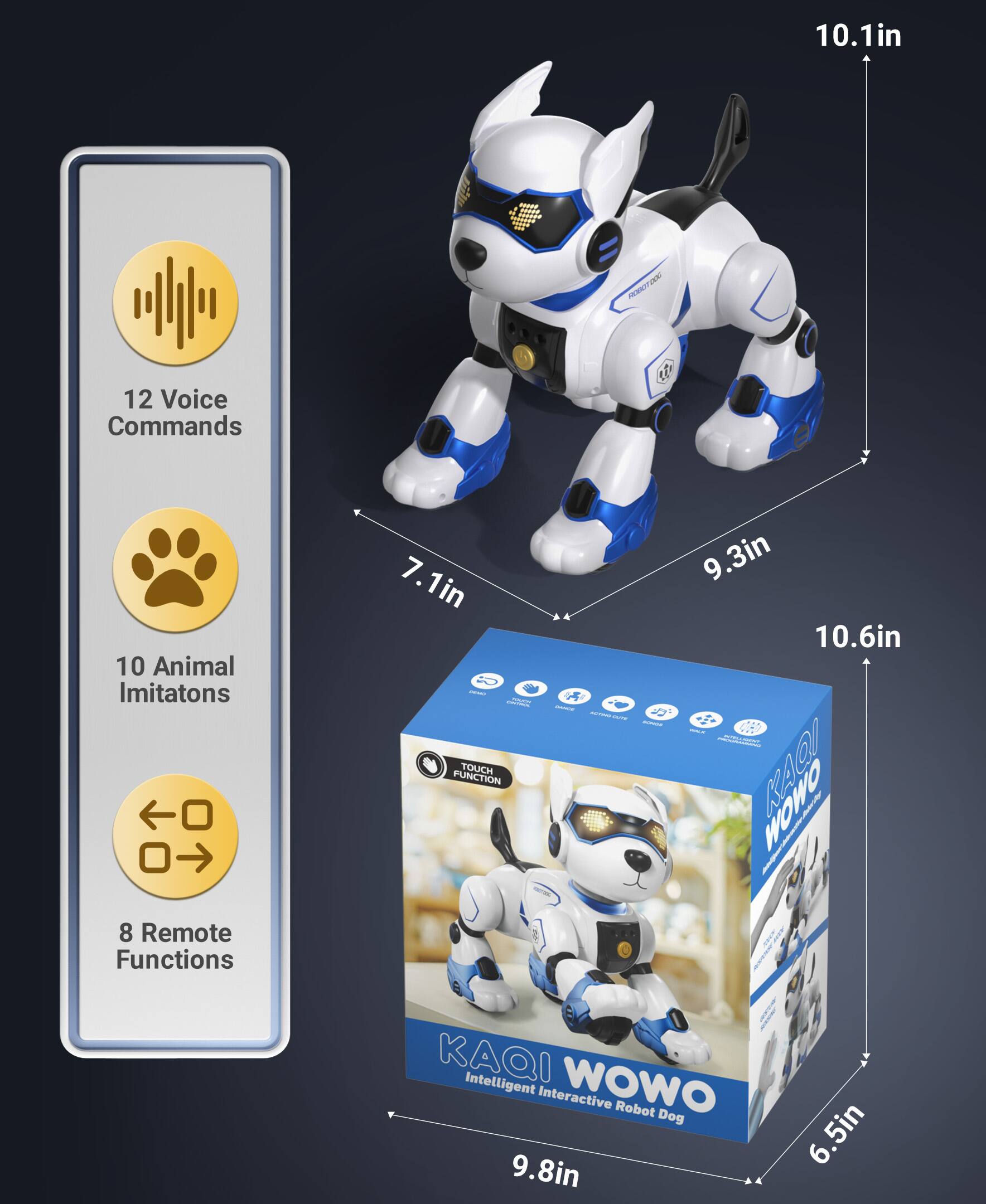 10.1in  
- PONITDOO  
12 Voice Commands  
10 Animal Imitations  
7.1in  
- NO TOUCH FUNCTION  
9.3in  
10.6in  
- adda W!  
8 Remote Functions  
KAQI Intelligent WOWO Interactive Robot Dog  
9.8in  
6.5in