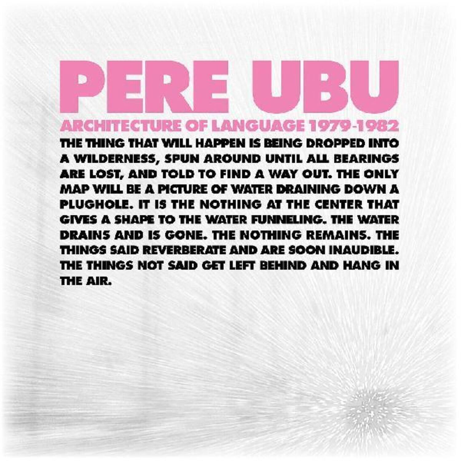PERE UBU  
ARCHITECTURE OF LANGUAGE 1979-1982  

THE THING THAT WILL HAPPEN IS BEING DROPPED INTO A WILDERNESS, SPUN AROUND UNTIL ALL BEARINGS ARE LOST, AND TOLD TO FIND A WAY OUT. THE ONLY MAP WILL BE A PICTURE OF WATER DRAINING DOWN A PLUGHOLE. IT IS THE NOTHING AT THE CENTER THAT GIVES A SHAPE TO THE WATER FUNNELING. THE WATER DRAINS AND IS GONE. THE NOTHING REMAINS. THE THINGS SAID REVERBERATE AND ARE SOON INAUDIBLE. THE THINGS NOT SAID GET LEFT BEHIND AND HANG IN THE AIR.