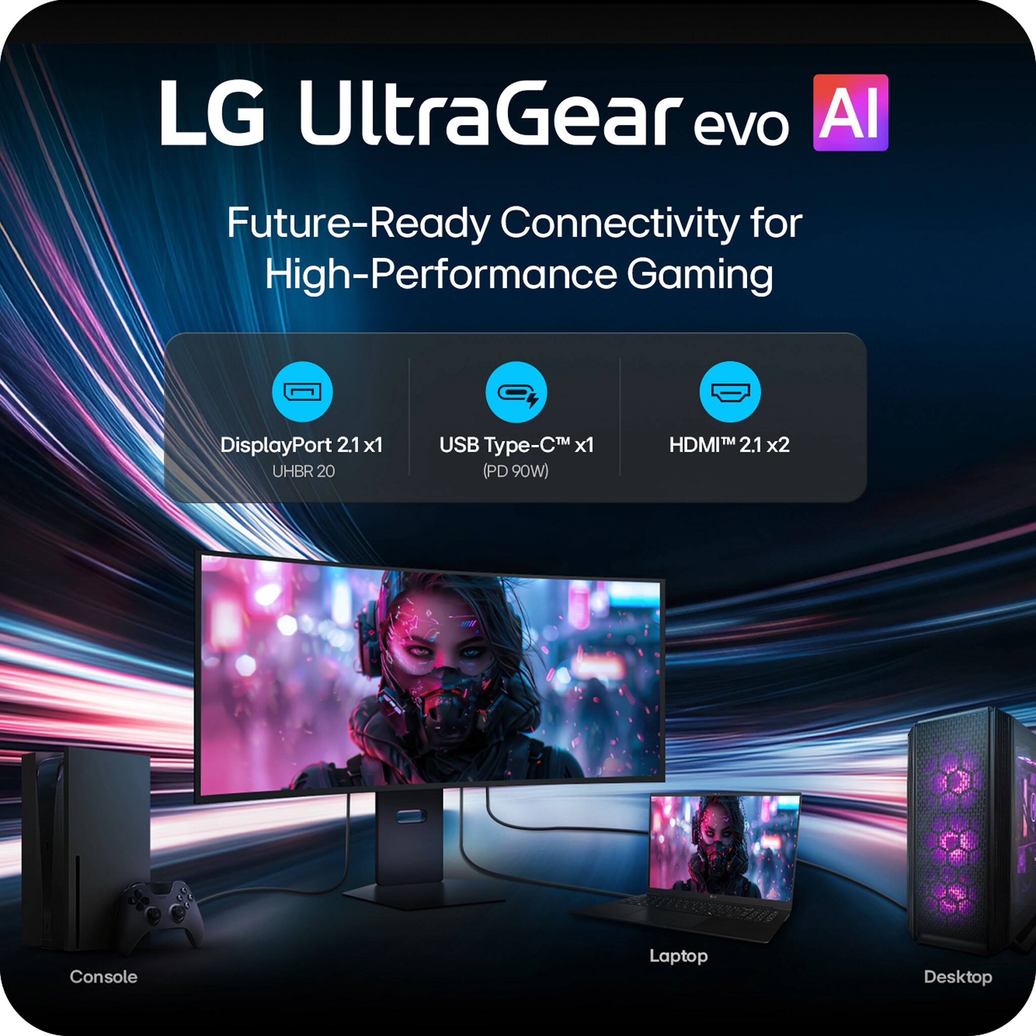 LG UltraGear evo AI  
Future-Ready Connectivity for High-Performance Gaming  
DisplayPort 2.1 x1 (UHBR 20)  
USB Type-C™ x1 (PD 90W)  
HDMI™ 2.1 x2  

Console  
Laptop  
Desktop