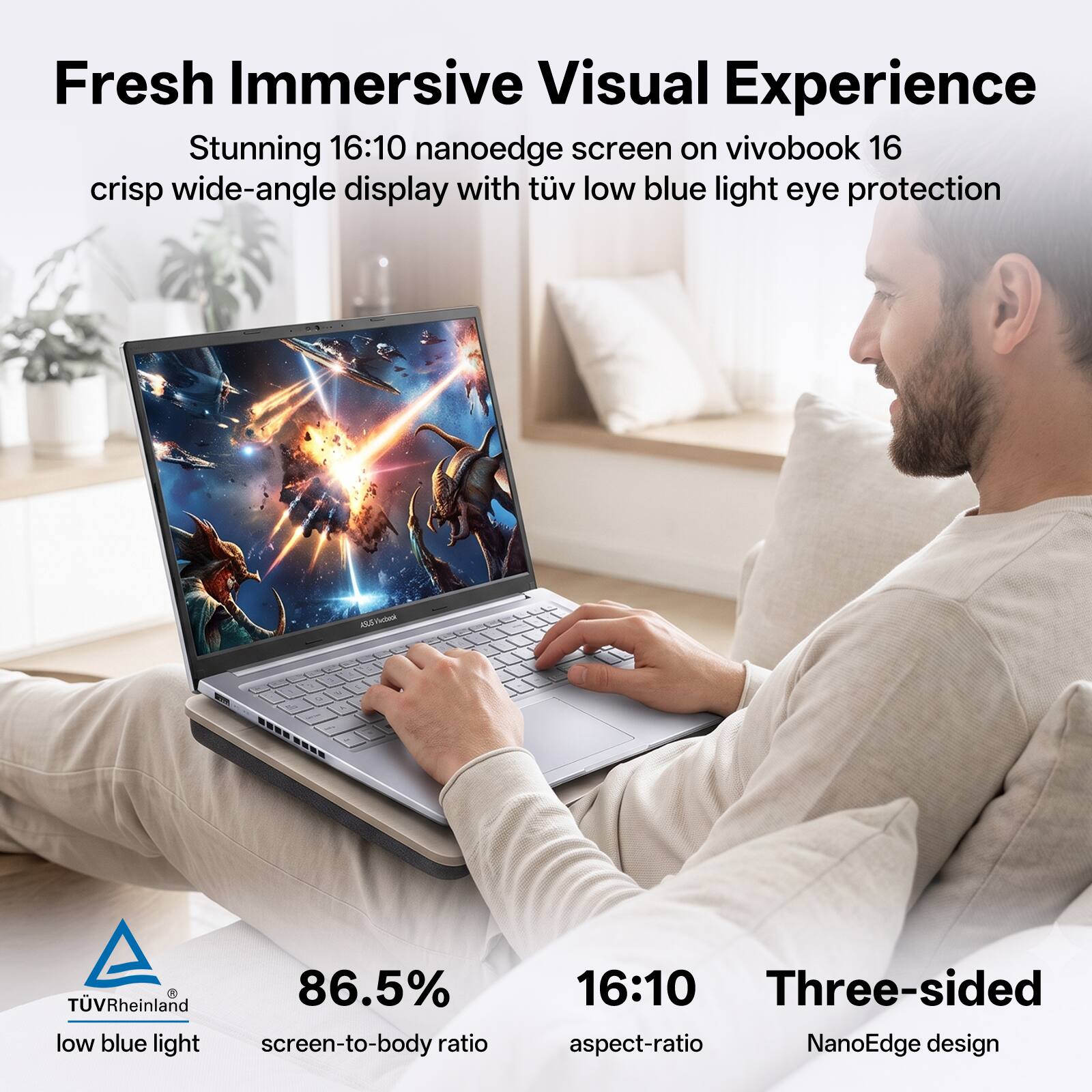 Fresh Immersive Visual Experience  
Stunning 16:10 nanoedge screen on vivobook 16  
crisp wide-angle display with TÜV low blue light eye protection  

TÜV Rheinland  
86.5% low blue light screen-to-body ratio  
16:10 Three-sided aspect-ratio NanoEdge design