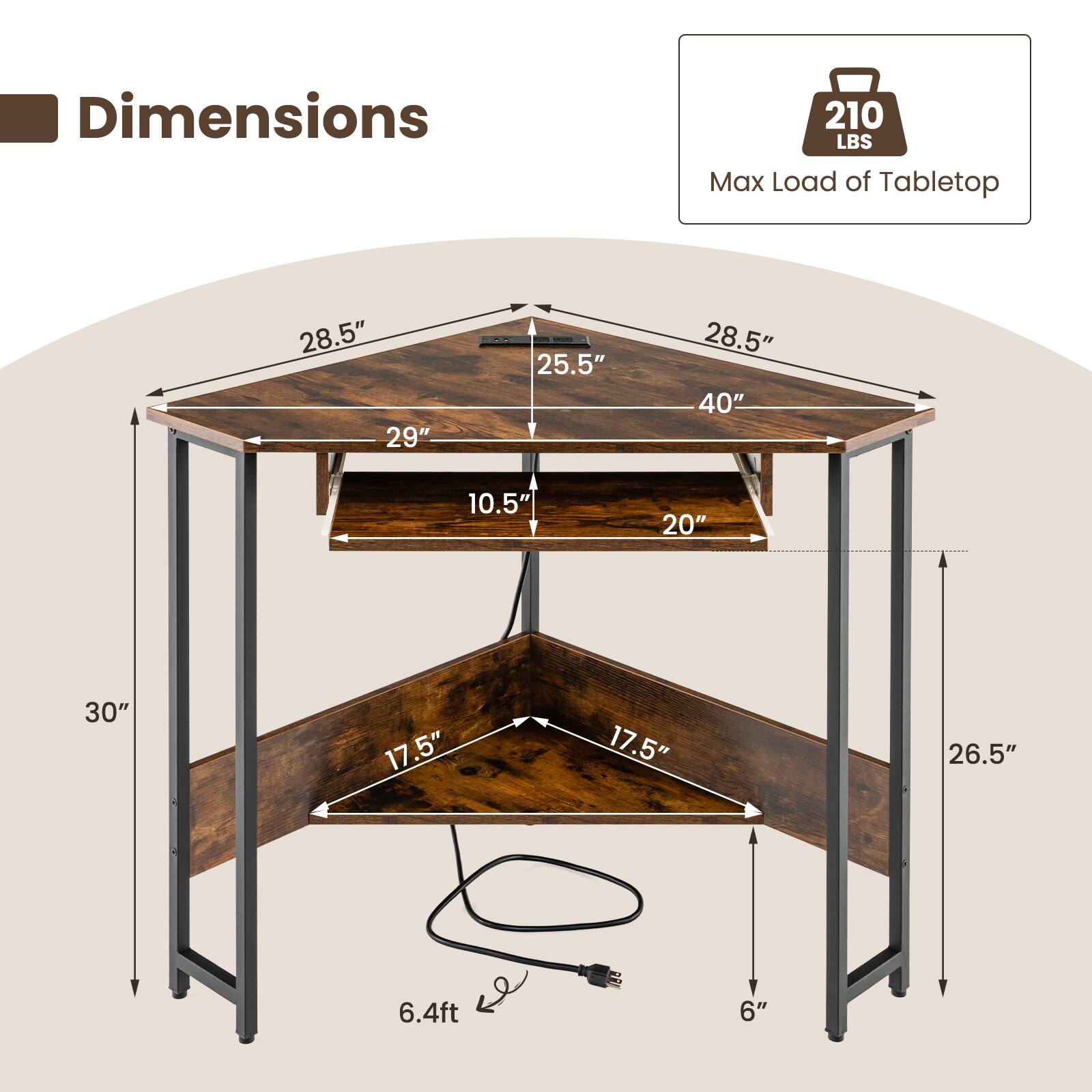 Dimensions  
- 210 LBS Max Load of Tabletop  
- 28.5"  
- 29"  
- 25.5"  
- 28.5"  
- 40"  
- 10.5"  
- 20"  
- 30"  
- 17.5"  
- 17.5"  
- 26.5"  
- 6.4ft  
- 6"