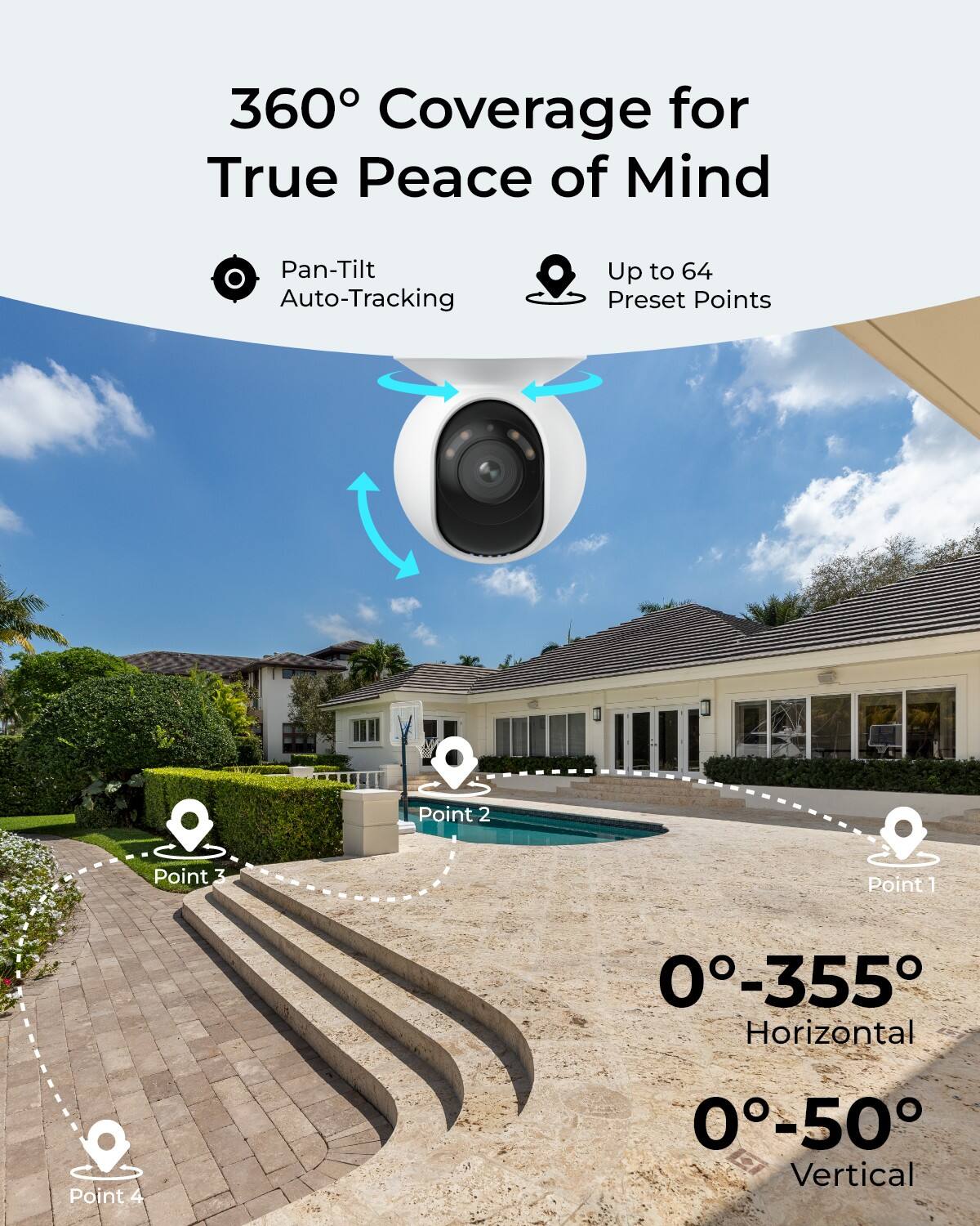 360° Coverage for True Peace of Mind

Pan-Tilt Auto-Tracking

Up to 64 Preset Points

Point 1
Point 2
Point 3
Point 4

0°-355° Horizontal
0°-50° Vertical