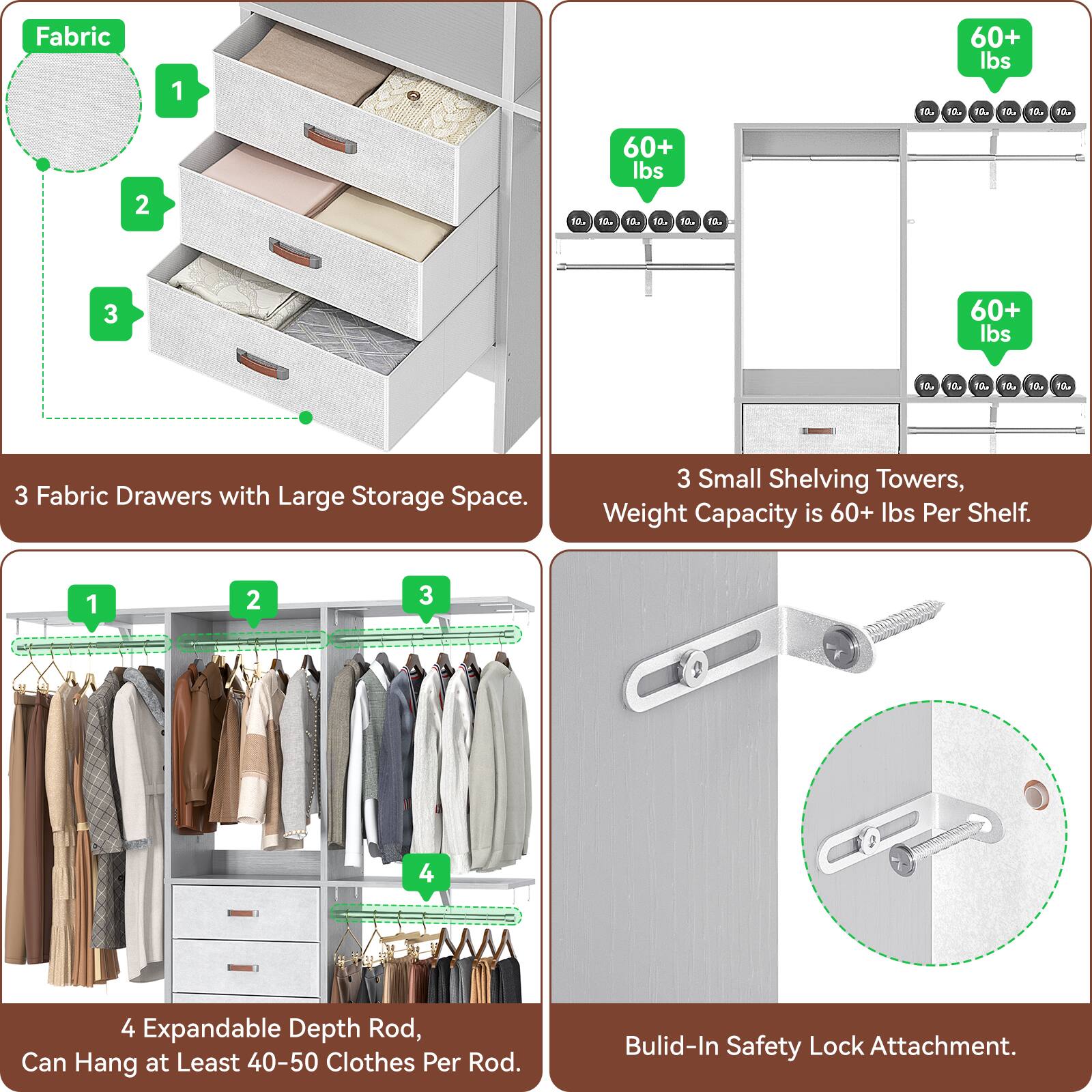 Fabric Drawers with Large Storage Space.

3 Small Shelving Towers, Weight Capacity is 60+ lbs Per Shelf.

4 Expandable Depth Rod, Can Hang at Least 40-50 Clothes Per Rod.

Built-In Safety Lock Attachment.