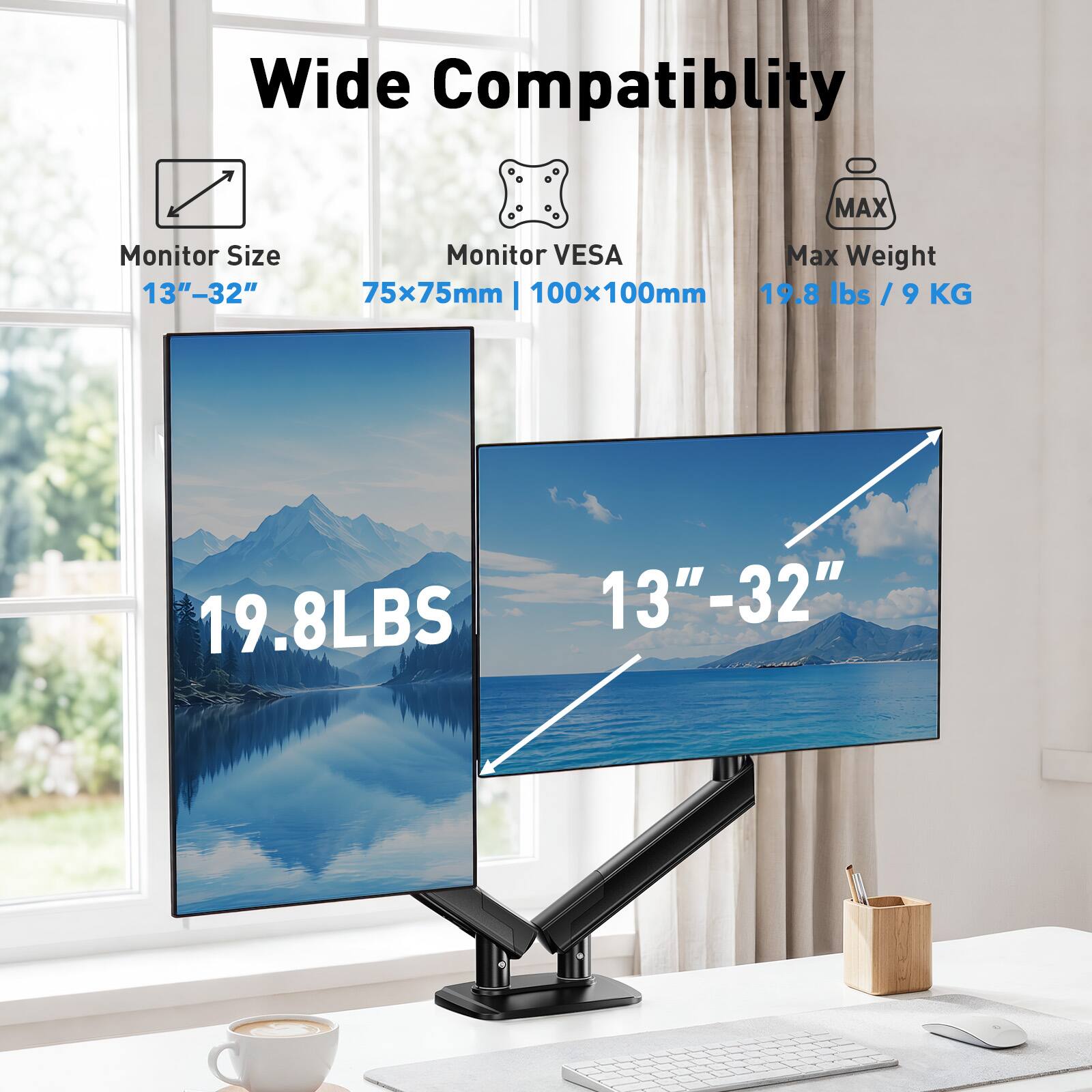 Wide Compatibility  
MAX Monitor Size 13"-32"  
Monitor VESA Max Weight 75x75mm | 100x100mm  
19.8 lbs / 9 KG  
19.8LBS  
13"-32"
