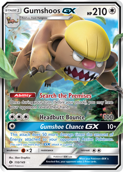 STAGE 1 Gumshoos GX  
Evolves from Yungoos  
HP 210  

Ability: Search the Premises  
Once during your turn (before your attack), you may have your opponent reveal their hand.  

Headbutt Bounce 100  
Gumshoe Chance GX 10+  
This attack does 50 more damage times the amount of Energy attached to your opponent's Active Pokémon. (You can't use more than 1 GX attack in a turn.)  

Weakness: ×2  
Resistance:  

Illustrated by: Shin Graphics  
110/149