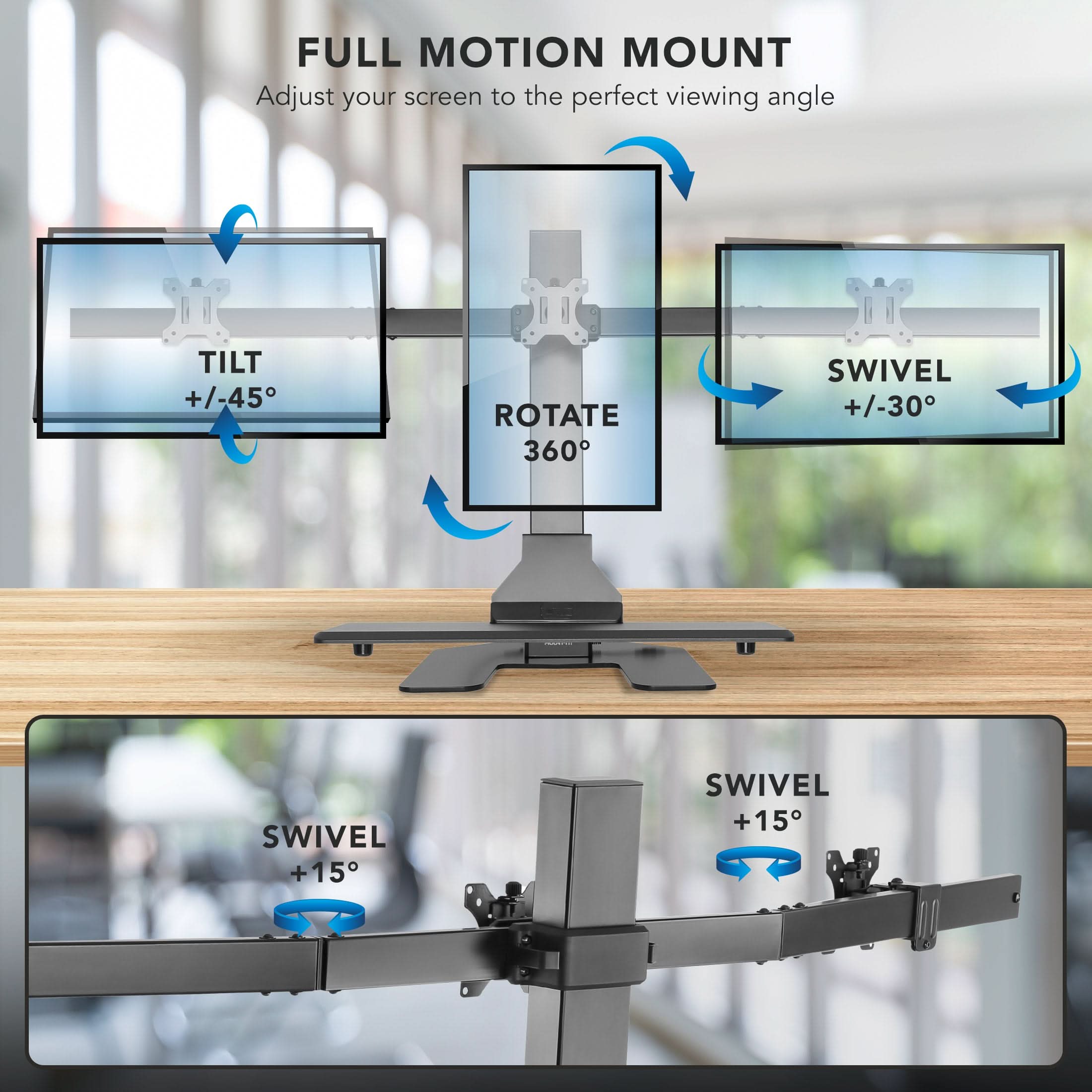 FULL MOTION MOUNT  
Adjust your screen to the perfect viewing angle  

- TILT +/-45°  
- ROTATE 360°  
- SWIVEL +/-30°  
- SWIVEL +15°  
- SWIVEL +15°