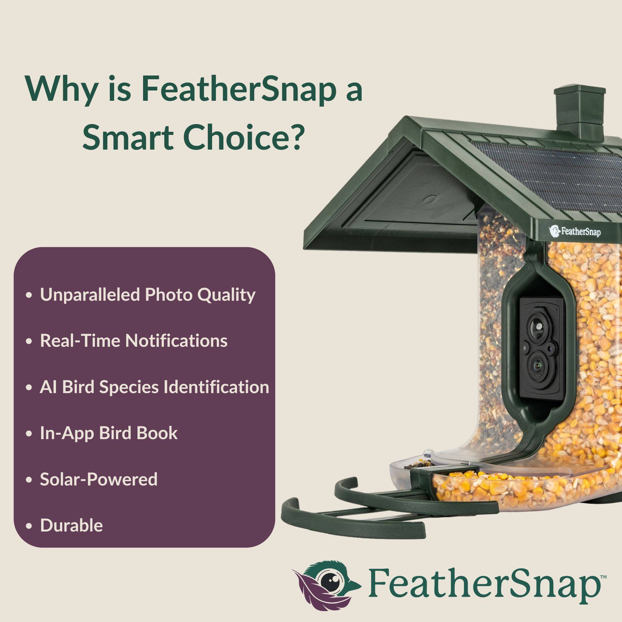 Why is FeatherSnap a Smart Choice?

- Unparalleled Photo Quality
- Real-Time Notifications
- AI Bird Species Identification
- In-App Bird Book
- Solar-Powered
- Durable