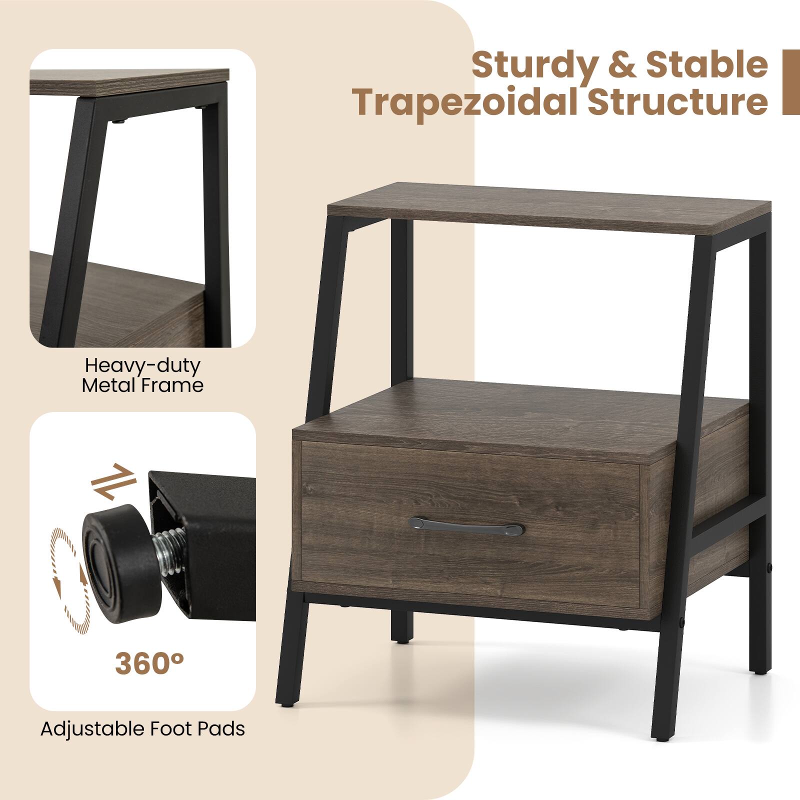 Sturdy & Stable Trapezoidal Structure  
Heavy-duty Metal Frame  
360° Adjustable Foot Pads