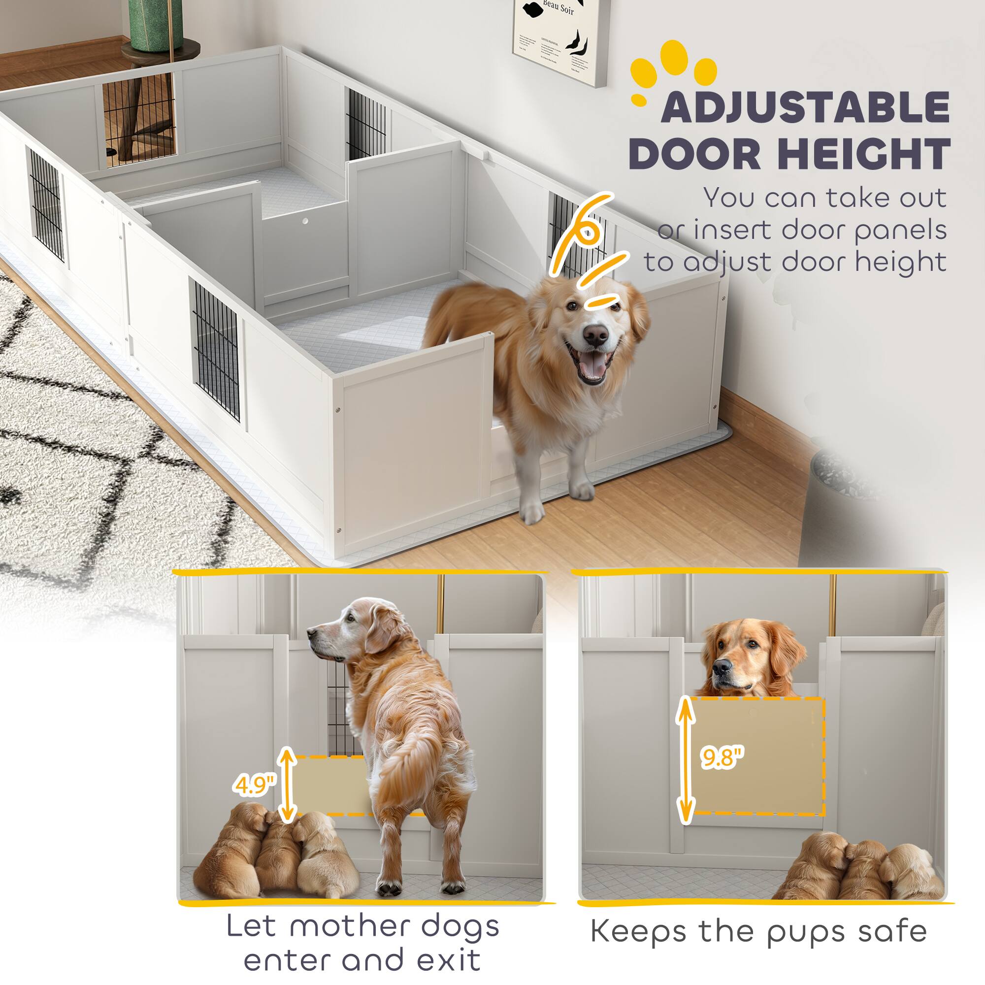 **ADJUSTABLE DOOR HEIGHT**

You can take out or insert door panels to adjust door height

- Let mother dogs enter and exit
- Keeps the pups safe

4.9"  
9.8"
