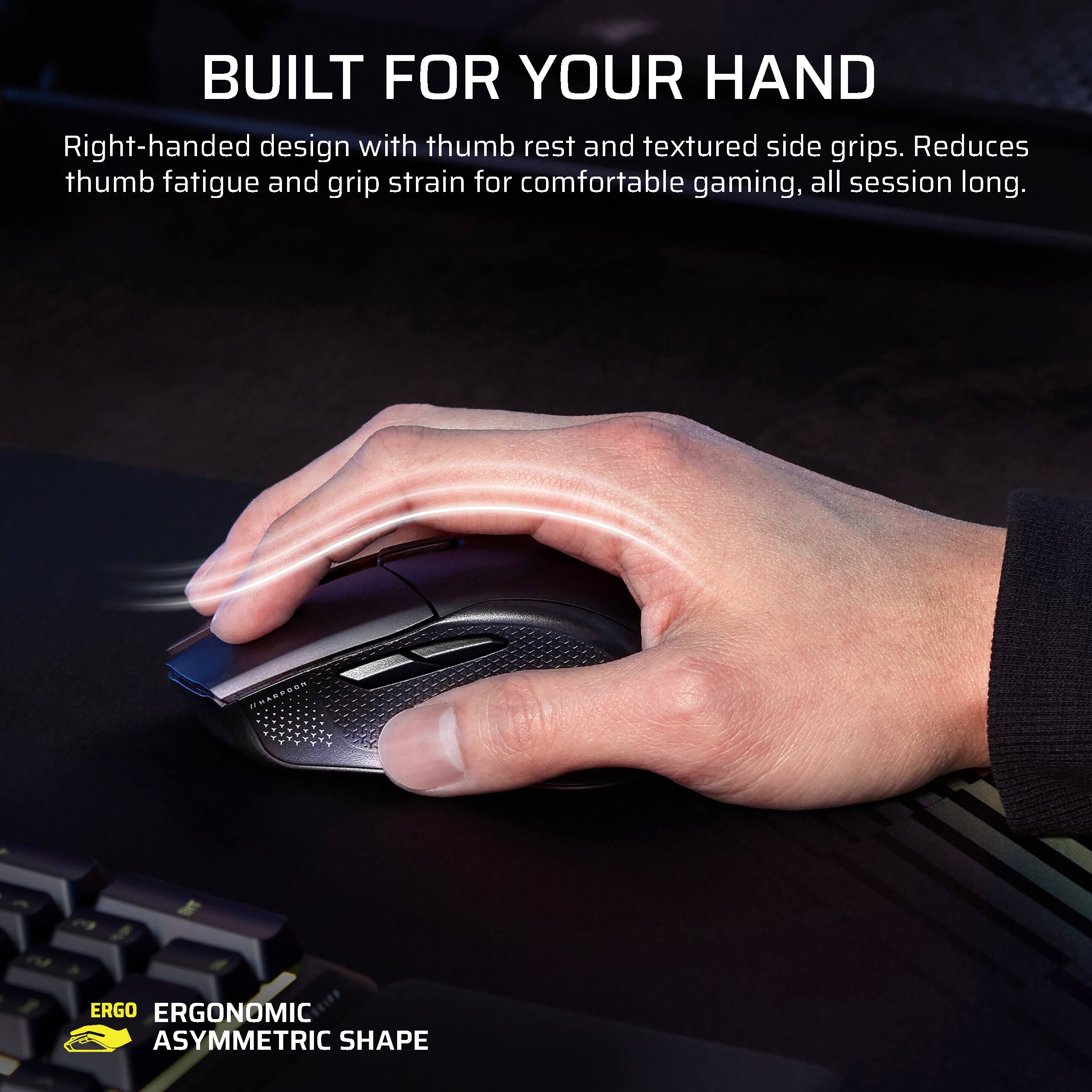 BUILT FOR YOUR HAND

Right-handed design with thumb rest and textured side grips. Reduces thumb fatigue and grip strain for comfortable gaming, all session long.

ERGO ERGONOMIC ASYMMETRIC SHAPE
