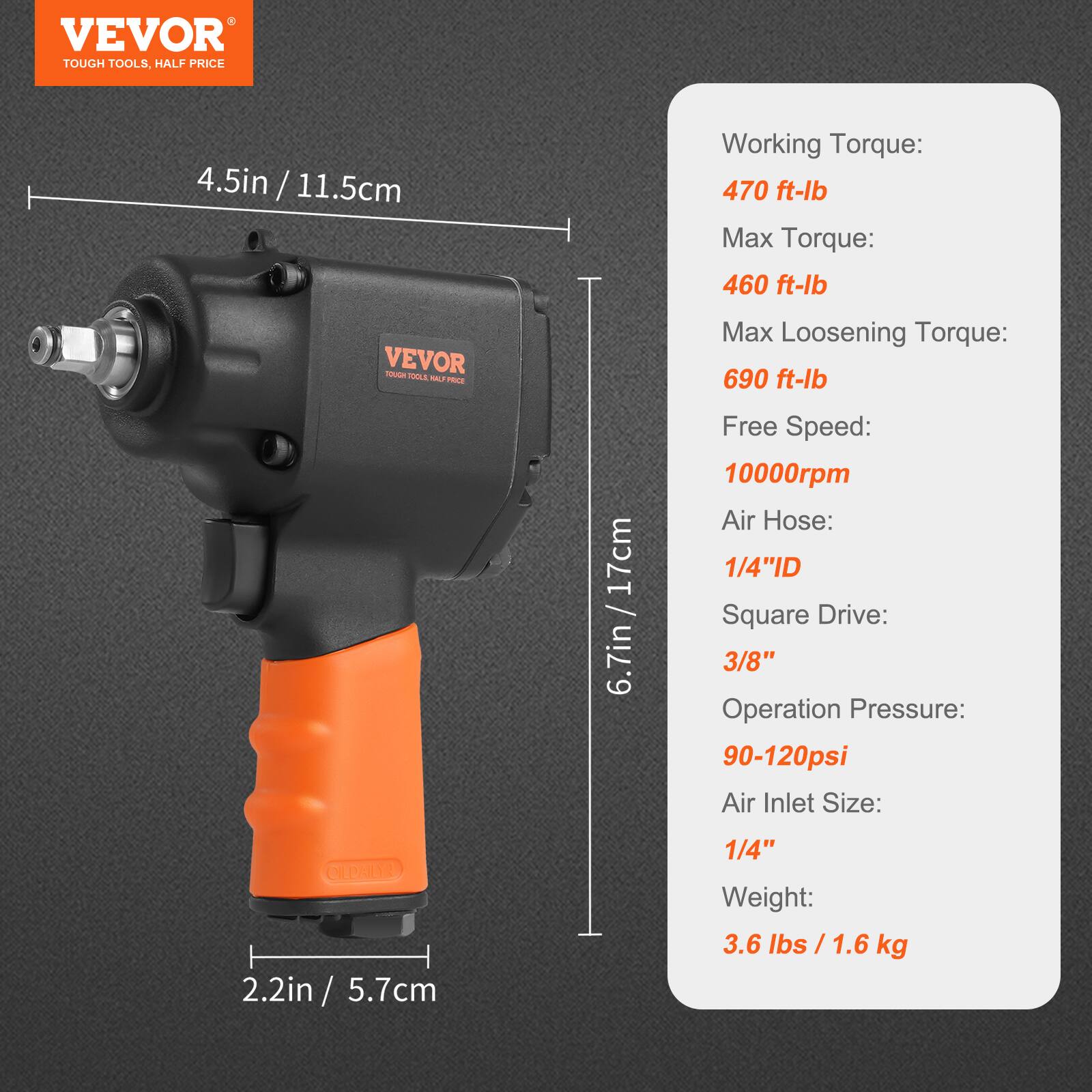 VEVOR  
TOUGH TOOLS, HALF PRICE  

4.5in / 11.5cm  

Working Torque:  
470 ft-lb  

Max Torque:  
460 ft-lb  

Max Loosening Torque:  
690 ft-lb  

Free Speed:  
10000rpm  

Air Hose:  
1/4"ID  

Square Drive:  
3/8"  

Operation Pressure:  
90-120psi  

Air Inlet Size:  
1/4"  

Weight:  
3.6 lbs / 1.6 kg  

6.7in / 17cm  

2.2in / 5.7cm