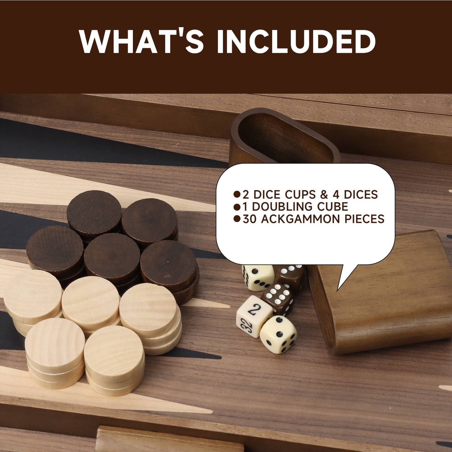 WHAT'S INCLUDED
2 DICE CUPS & 4 DICES
1 DOUBLING CUBE
30 ACKGAMMON PIECES
2 32
