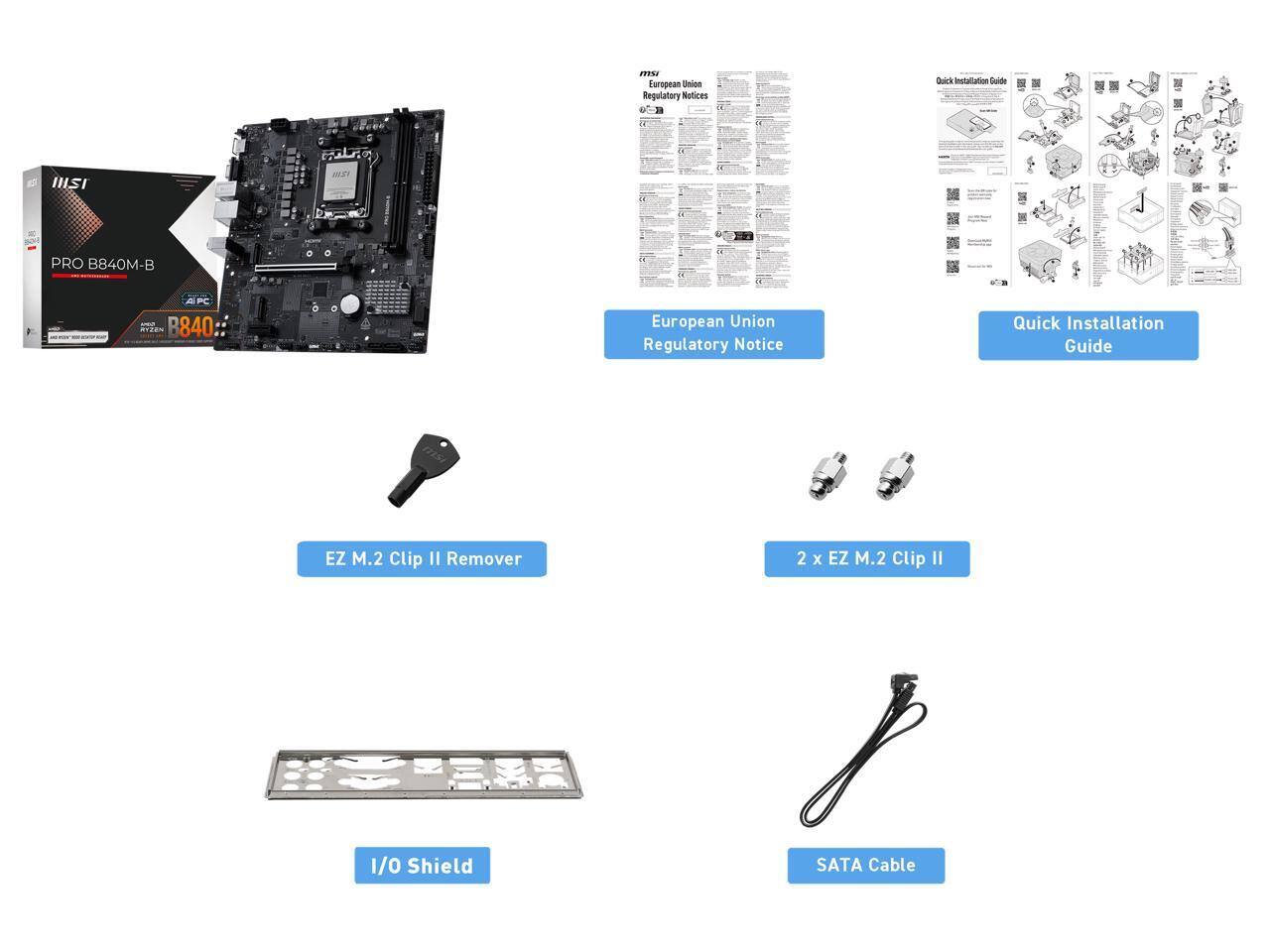 - MSI PRO B840M-B
- European Union Regulatory Notice
- Quick Installation Guide
- EZ M.2 Clip II Remover
- 2 x EZ M.2 Clip II
- I/O Shield
- SATA Cable