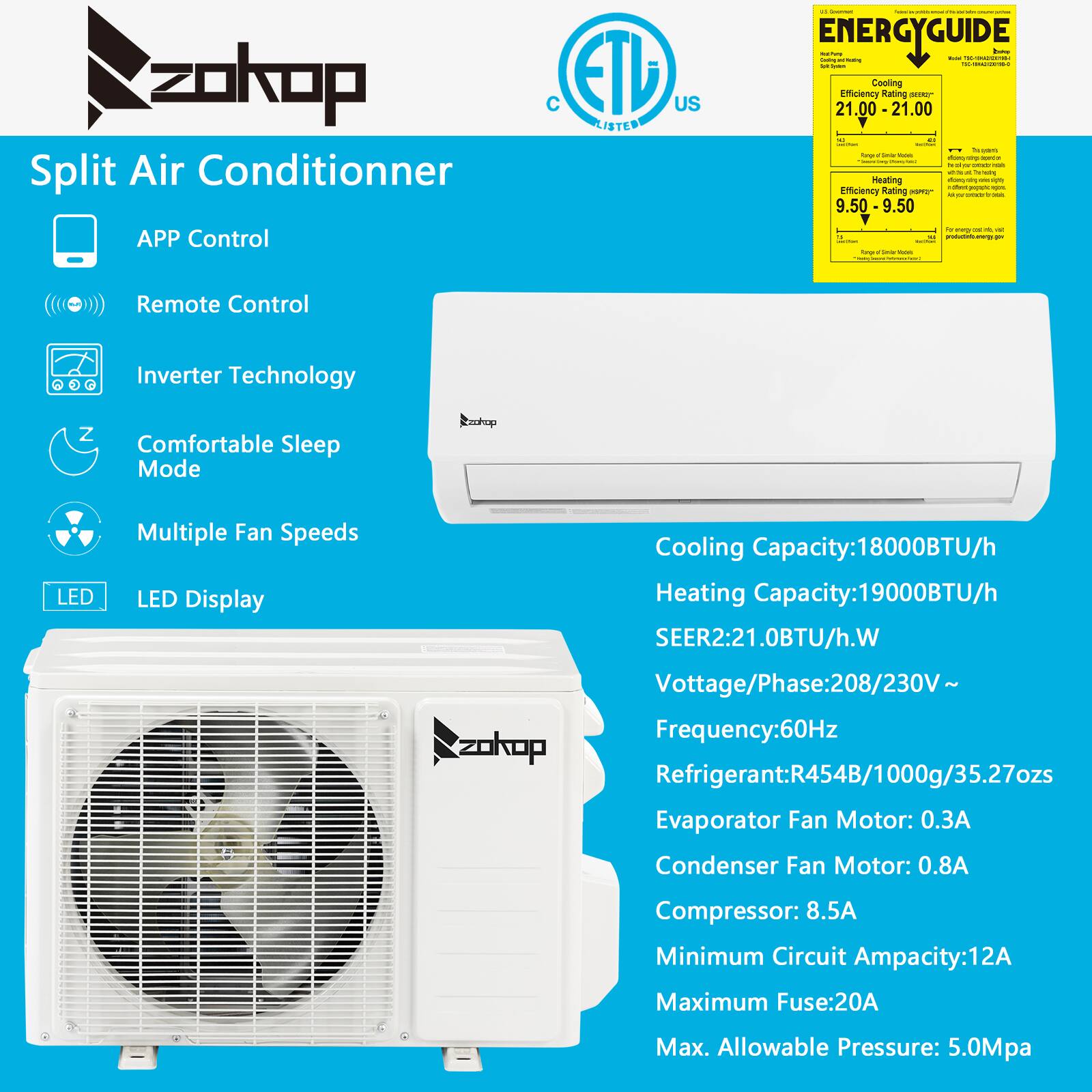 **Split Air Conditioner**

- **APP Control**
- **Remote Control**
- **Inverter Technology**
- **Comfortable Sleep Mode**
- **Multiple Fan Speeds**
- **LED Display**

**Cooling Capacity:** 18000BTU/h  
**Heating Capacity:** 19000BTU/h  
**SEER:** 21.0BTU/h.W

**Voltage/Phase:** 208/230V~  
**Frequency:** 60Hz

**Refrigerant:** R454B/1000g/35.27ozs  
**Evaporator Fan Motor:** 0.3A  
**Condenser Fan Motor:** 0.8A  
**Compressor:** 8.5A  
**Minimum Circuit Ampacity:** 12A  
**Maximum Fuse:** 20A  
**Max. Allowable Pressure:** 5.0Mpa

**Energy Guide:**
- **Cooling Efficiency Rating:** 21.00  
- **Heating Efficiency Rating:** 9.50

**Certifications:**
- ETL Listed
- C US