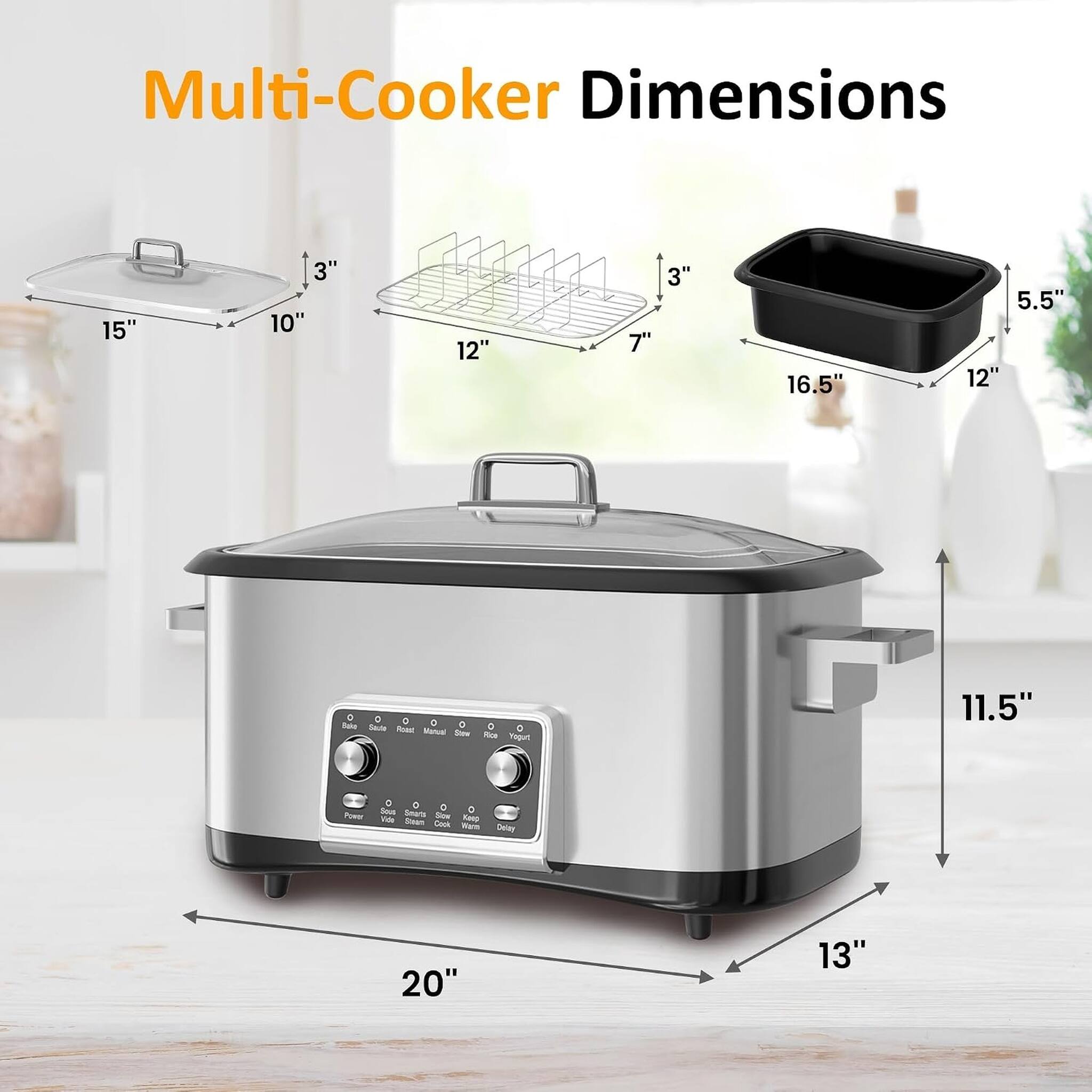 Multi-Cooker Dimensions

- Lid: 15" x 10" x 3"
- Rack: 12" x 7" x 3"
- Pot: 16.5" x 12" x 5.5"
- Multi-Cooker: 20" x 13" x 11.5"