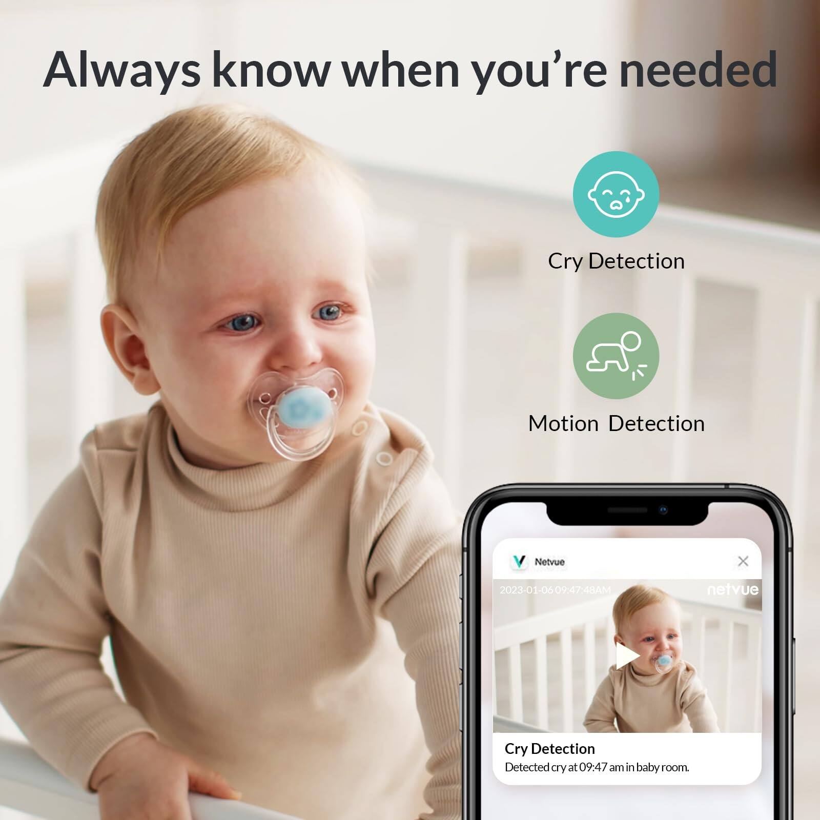 Always know when you're needed

Cry Detection  
Motion Detection

Netvue  
2023-01-06 09:47:48AM  
Cry Detection  
Detected cry at 09:47 am in baby room
