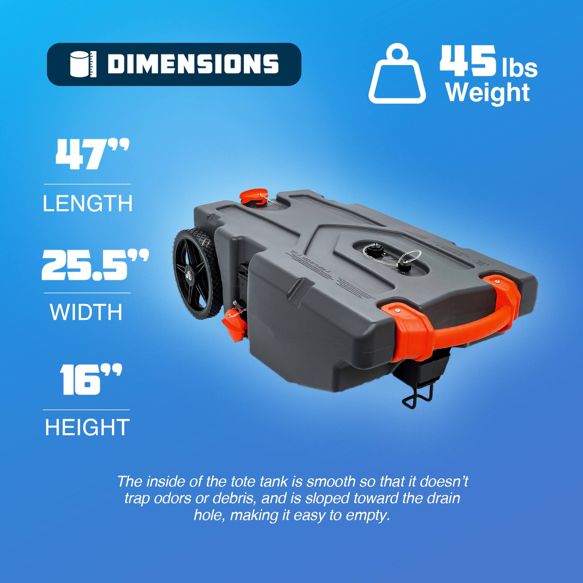 DIMENSIONS

45 lbs Weight

47" LENGTH

25.5" WIDTH

16" HEIGHT

The inside of the tote tank is smooth so that it doesn't trap odors or debris, and is sloped toward the drain hole, making it easy to empty.