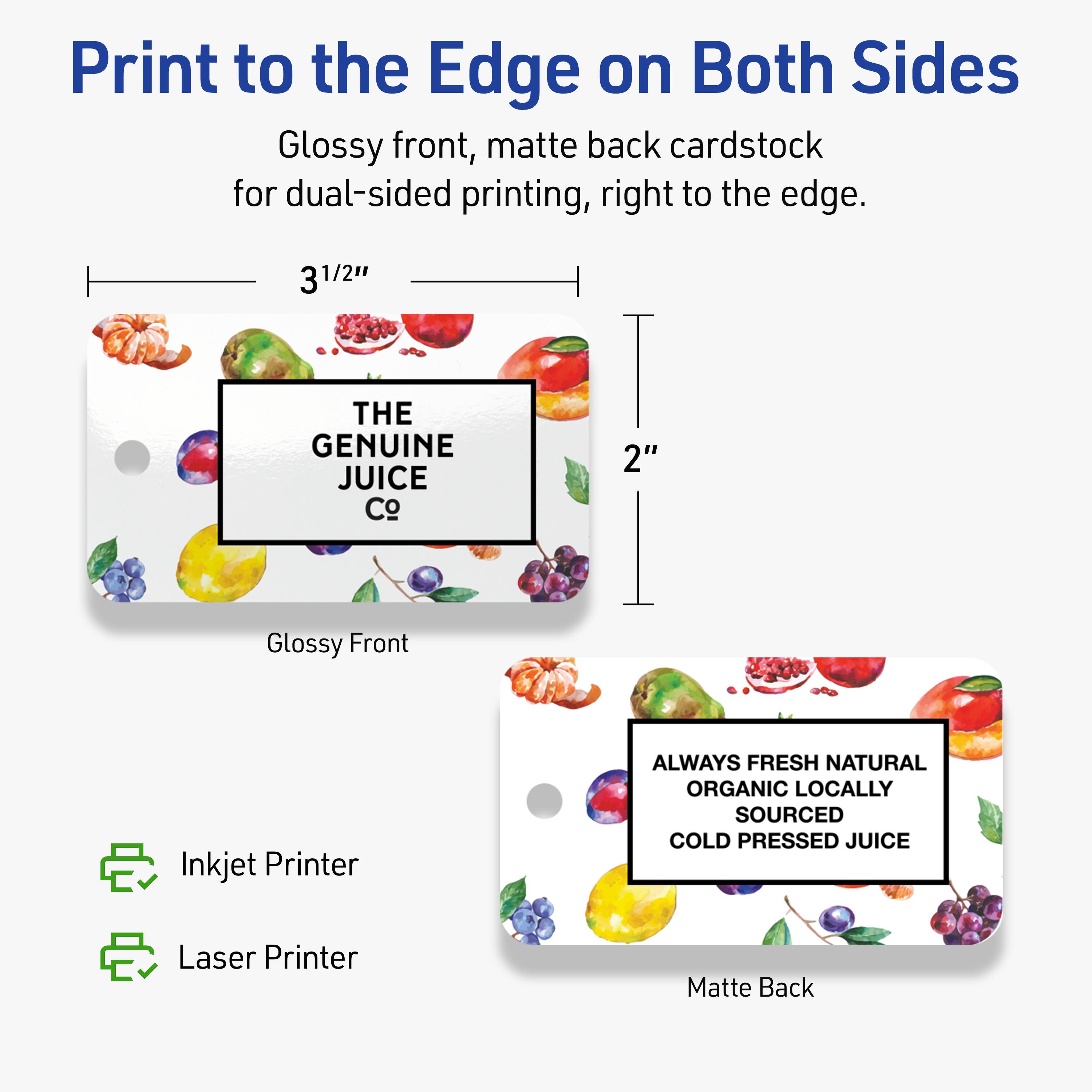 Print to the Edge on Both Sides  
Glossy front, matte back cardstock for dual-sided printing, right to the edge.  

3 1/2"  
2"  

THE GENUINE JUICE Co  

ALWAYS FRESH NATURAL  
ORGANIC LOCALLY SOURCED  
COLD PRESSED JUICE  

Inkjet Printer  
Laser Printer