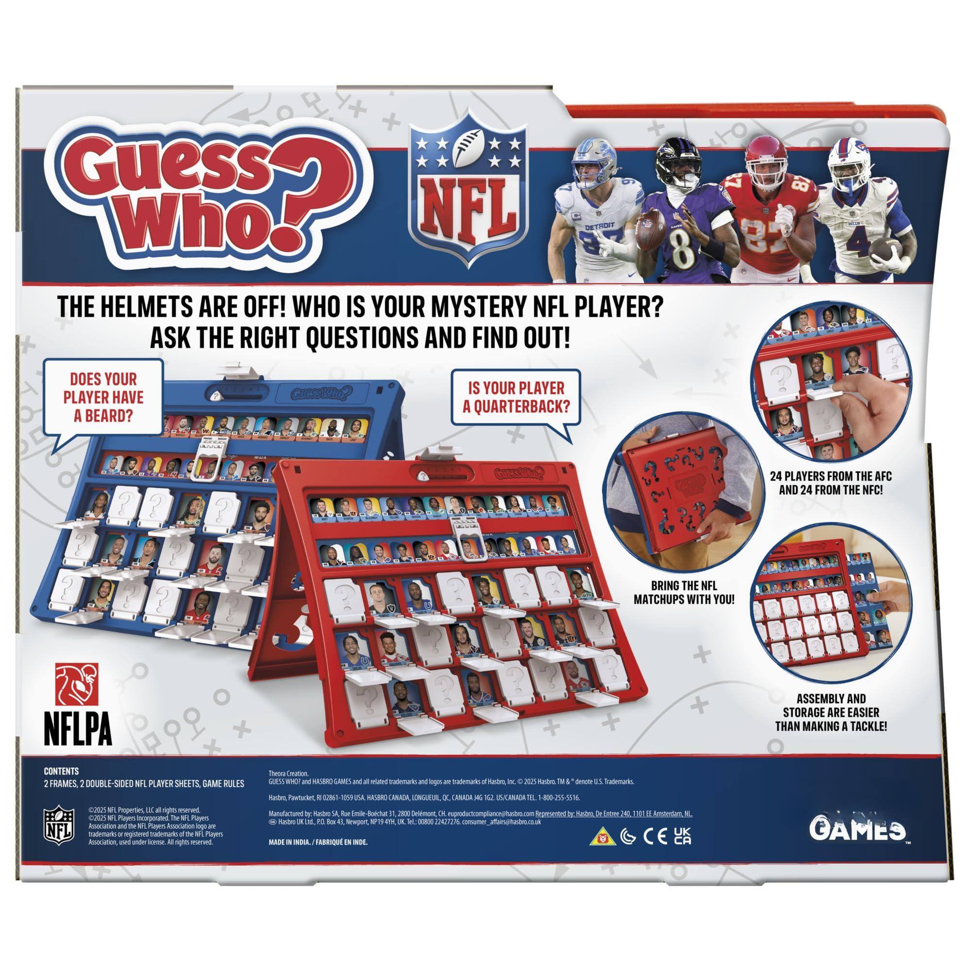 **Guess Who? NFL**

**THE HELMETS ARE OFF! WHO IS YOUR MYSTERY NFL PLAYER?**

**ASK THE RIGHT QUESTIONS AND FIND OUT!**

- DOES YOUR PLAYER HAVE A BEARD?
- IS YOUR PLAYER A QUARTERBACK?

**24 PLAYERS FROM THE AFC AND 24 FROM THE NFC!**

**BRING THE NFL MATCHUPS WITH YOU!**

**ASSEMBLY AND STORAGE ARE EASIER THAN MAKING A TACKLE!**

**CONTENTS:**
- 2 FRAMES
- 2 DOUBLE-SIDED NFL PLAYER SHEETS
- GAME RULES

**NFLPA**

**THESE WHO? AND RELATED TRADEMARKS AND LOGOS ARE TRADEMARKS OF THE NFL PLAYERS ASSOCIATION.**

**© 2023 HASBRO, INC. ALL RIGHTS RESERVED.**

**MADE IN INDIA / ASSEMBLÉ EN INDIE.**

**GAMES**

**THESE WHO? AND RELATED TRADEMARKS AND LOGOS ARE TRADEMARKS OF THE NFL PLAYERS ASSOCIATION.**

**© 2023 HASBRO, INC. ALL RIGHTS RESERVED.**

**MADE IN INDIA / ASSEMBLÉ EN IND