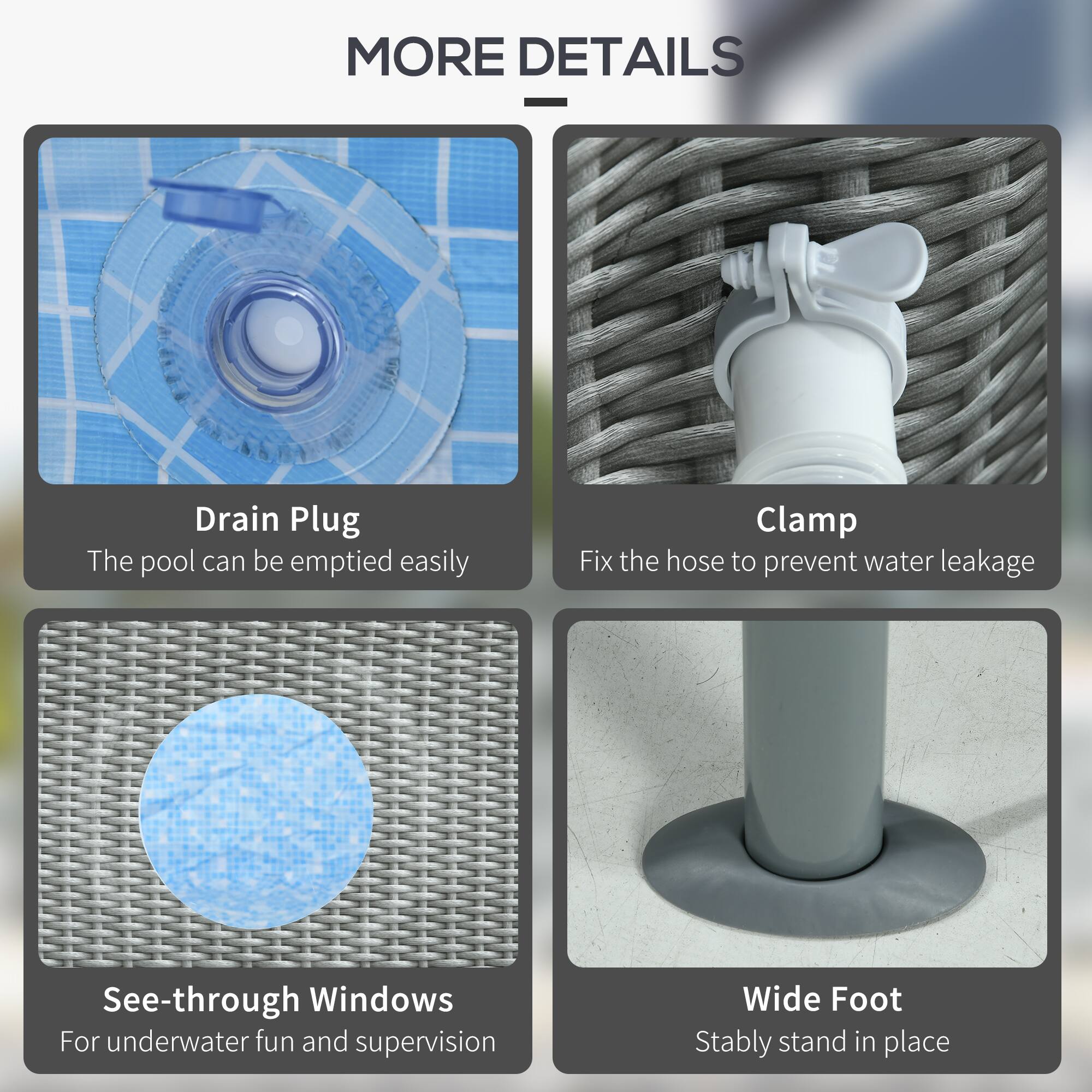 - **Drain Plug**
  - The pool can be emptied easily

- **Clamp**
  - Fix the hose to prevent water leakage

- **See-through Windows**
  - For underwater fun and supervision

- **Wide Foot**
  - Stably stand in place