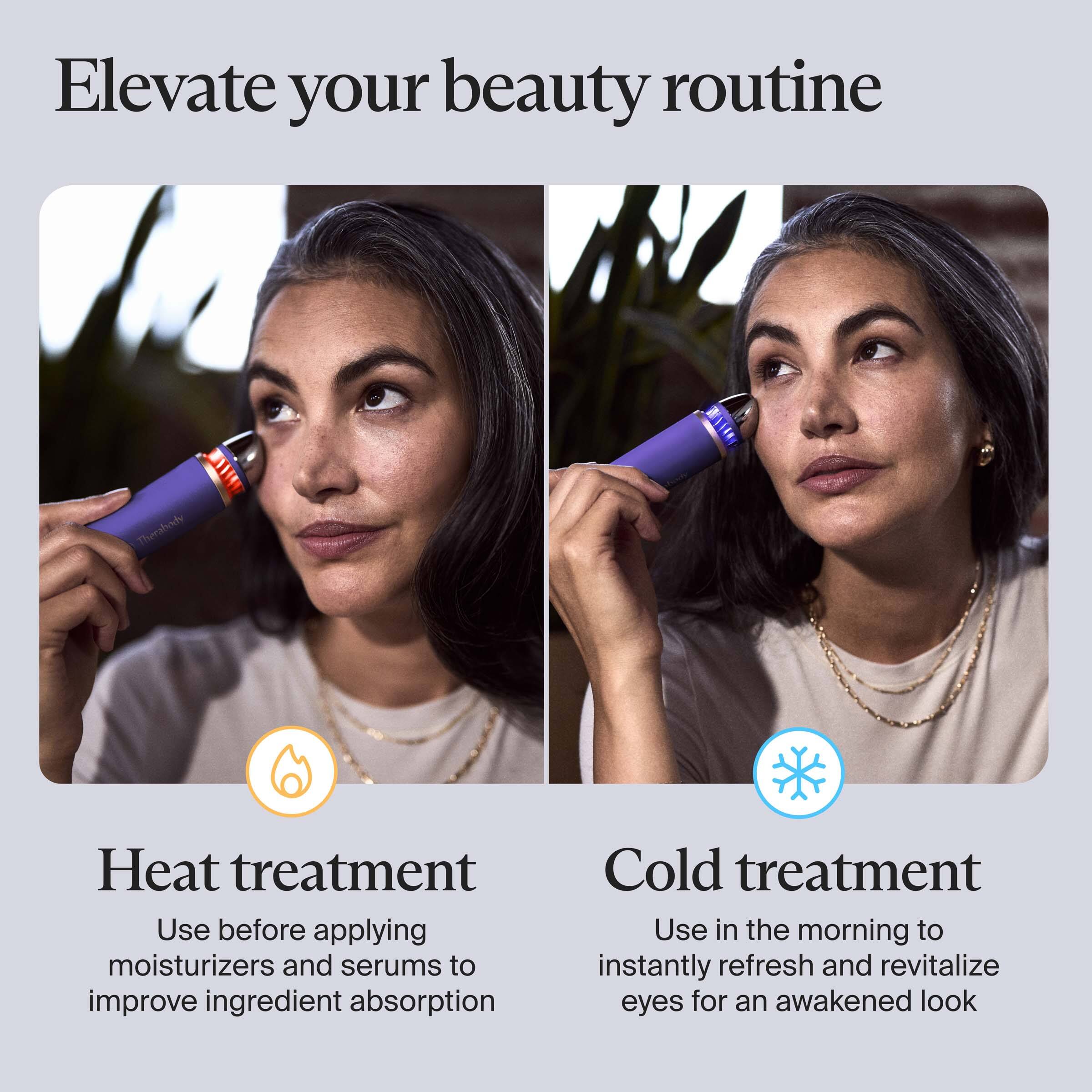Elevate your beauty routine

Heat treatment  
Use before applying moisturizers and serums to improve ingredient absorption

Cold treatment  
Use in the morning to instantly refresh and revitalize eyes for an awakened look