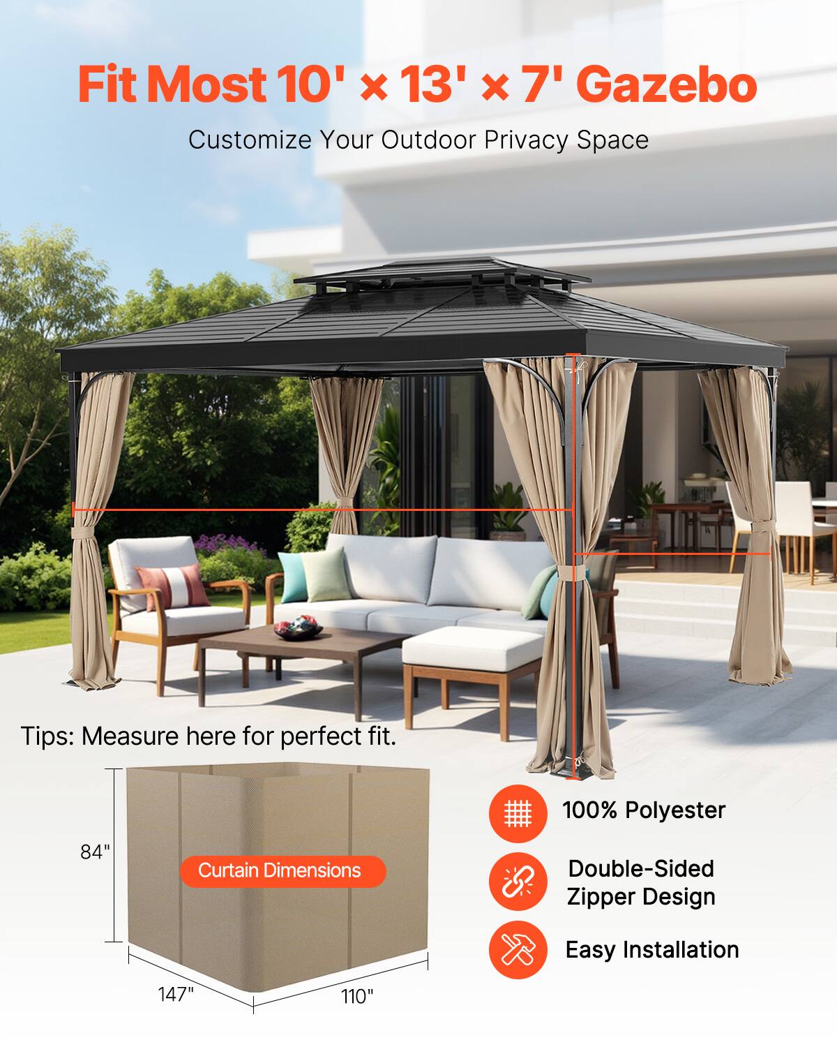 Fit Most 10' x 13' x 7' Gazebo  
Customize Your Outdoor Privacy Space  

Tips: Measure here for perfect fit.  

Curtain Dimensions:  
100% Polyester  
Double-Sided Zipper Design  
Easy Installation  

84"  
147"  
110"