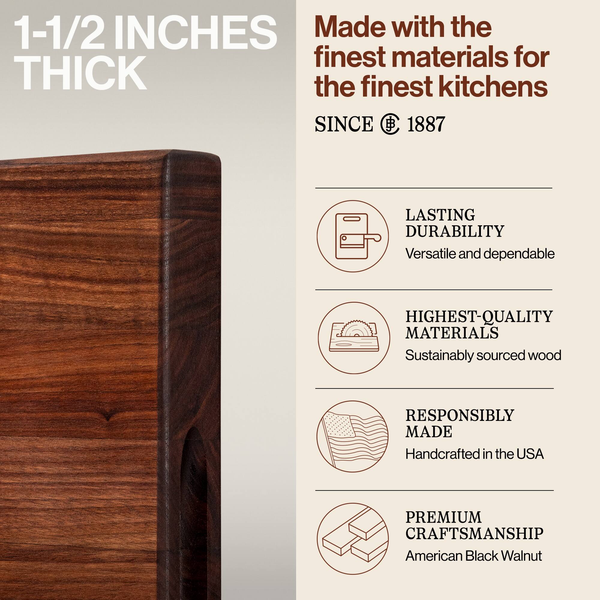1-1/2 INCHES THICK

Made with the finest materials for the finest kitchens SINCE 1887

LASTING DURABILITY
Versatile and dependable

HIGHEST-QUALITY MATERIALS
Sustainably sourced wood

RESPONSIBLY MADE
Handcrafted in the USA

PREMIUM CRAFTSMANSHIP
American Black Walnut