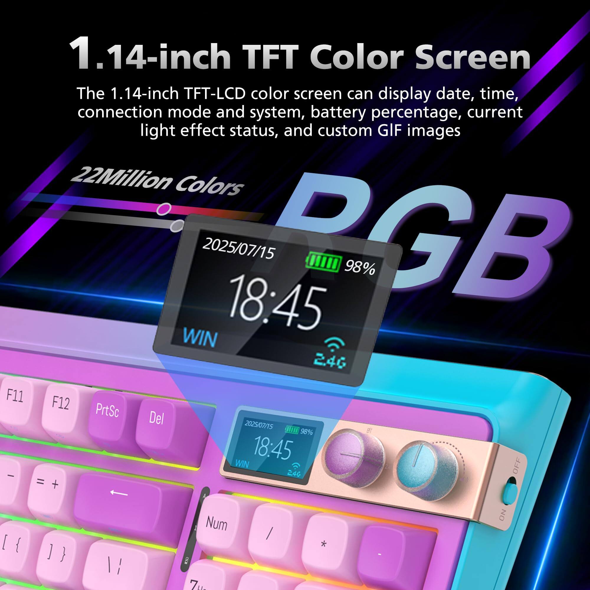1.14-inch TFT Color Screen

The 1.14-inch TFT-LCD color screen can display date, time, connection mode and system, battery percentage, current light effect status, and custom GIF images.

22 Million Colors

2025/07/15 18:45 PGB 98% WIN 2.46 F11 F12 PrtSc Del

2025/07/15 18:45 WIN OFF / 246 = + [{ ]} Num i Zua / * ON