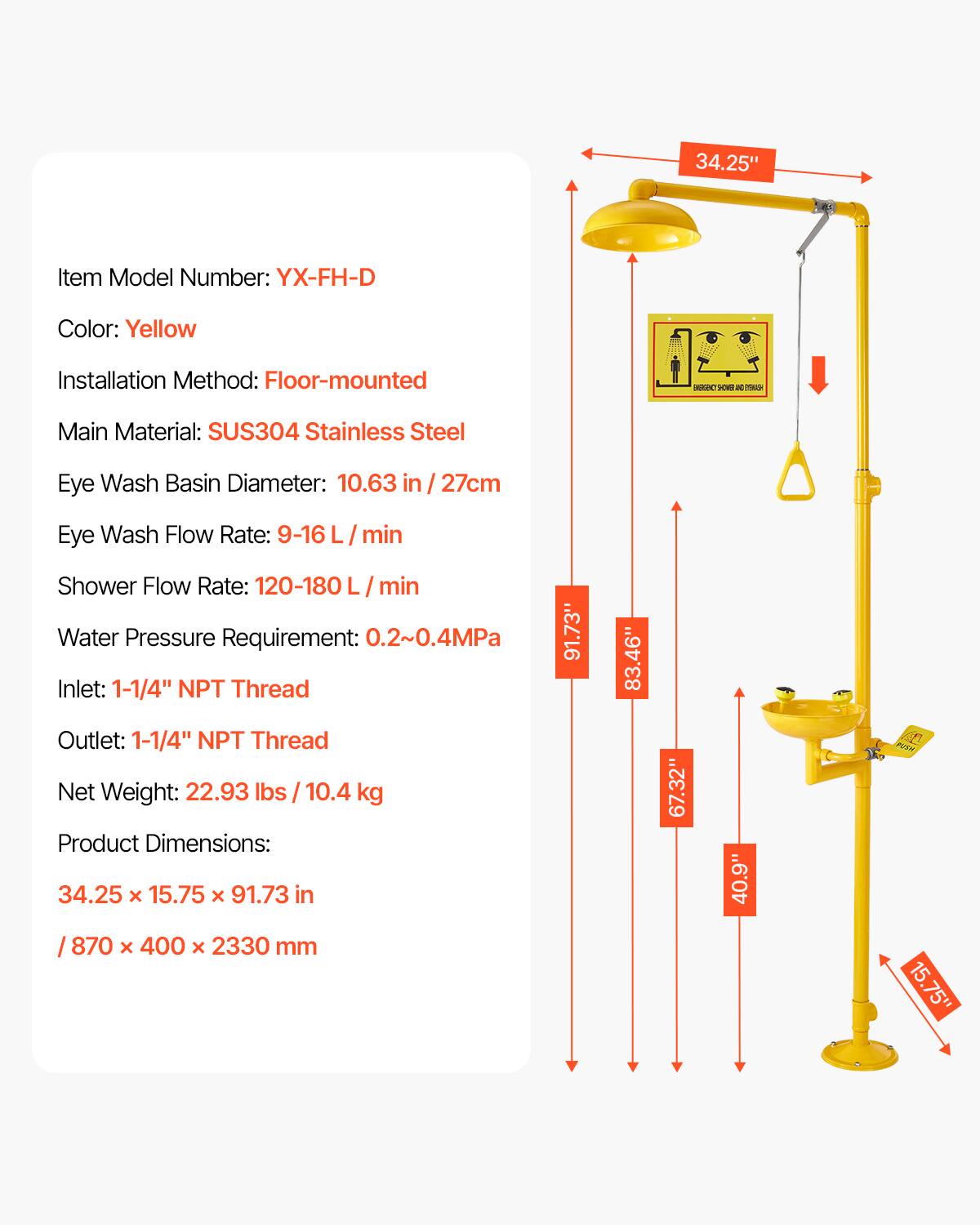34.25" Item Model Number: YX-FH-D  
Color: Yellow  
Installation Method: Floor-mounted  
Main Material: SUS304 Stainless Steel  
Eye Wash Basin Diameter: 10.63 in / 27cm  
Eye Wash Flow Rate: 9-16 L/min  
Shower Flow Rate: 120-180 L/min  
Water Pressure Requirement: 0.2~0.4MPa  
Inlet: 1-1/4" NPT Thread  
Outlet: 1-1/4" NPT Thread  
Net Weight: 22.93 lbs / 10.4 kg  
Product Dimensions: 34.25 x 15.75 x 91.73 in / 870 x 400 x 2330 mm  

Dimensions:  
- 91.73"  
- 83.46"  
- 67.32"  
- 40.9"  
- 15.75"