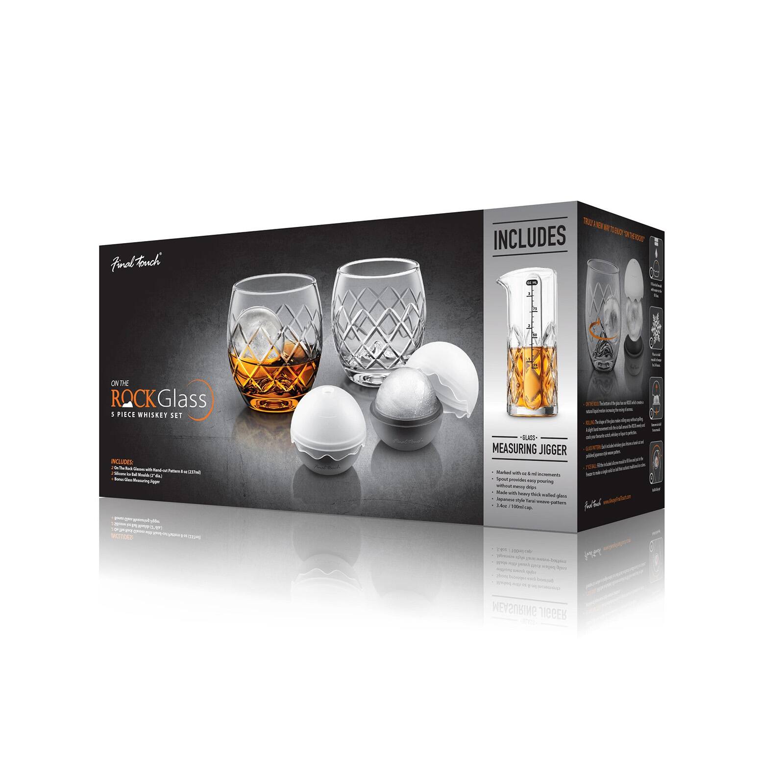 Final Touch  
ON THE ROCK Glass 8 PIECE WHISKEY SET  
INCLUDES:  
- 2 Glass Whiskey Rocks Glasses (12oz / 355ml)  
- 1 Glass Measuring Jigger (1.4oz / 40ml)  
- 2 Glass Ice Trays  
- 2 Glass Ice Balls  

GLASS MEASURING JIGGER  
- Marked with 1/2 and 1 oz increments  
- Spout provides easy pouring without messy drips  
- Made with heavy, thick-walled glass  
- 1.4oz / 40ml