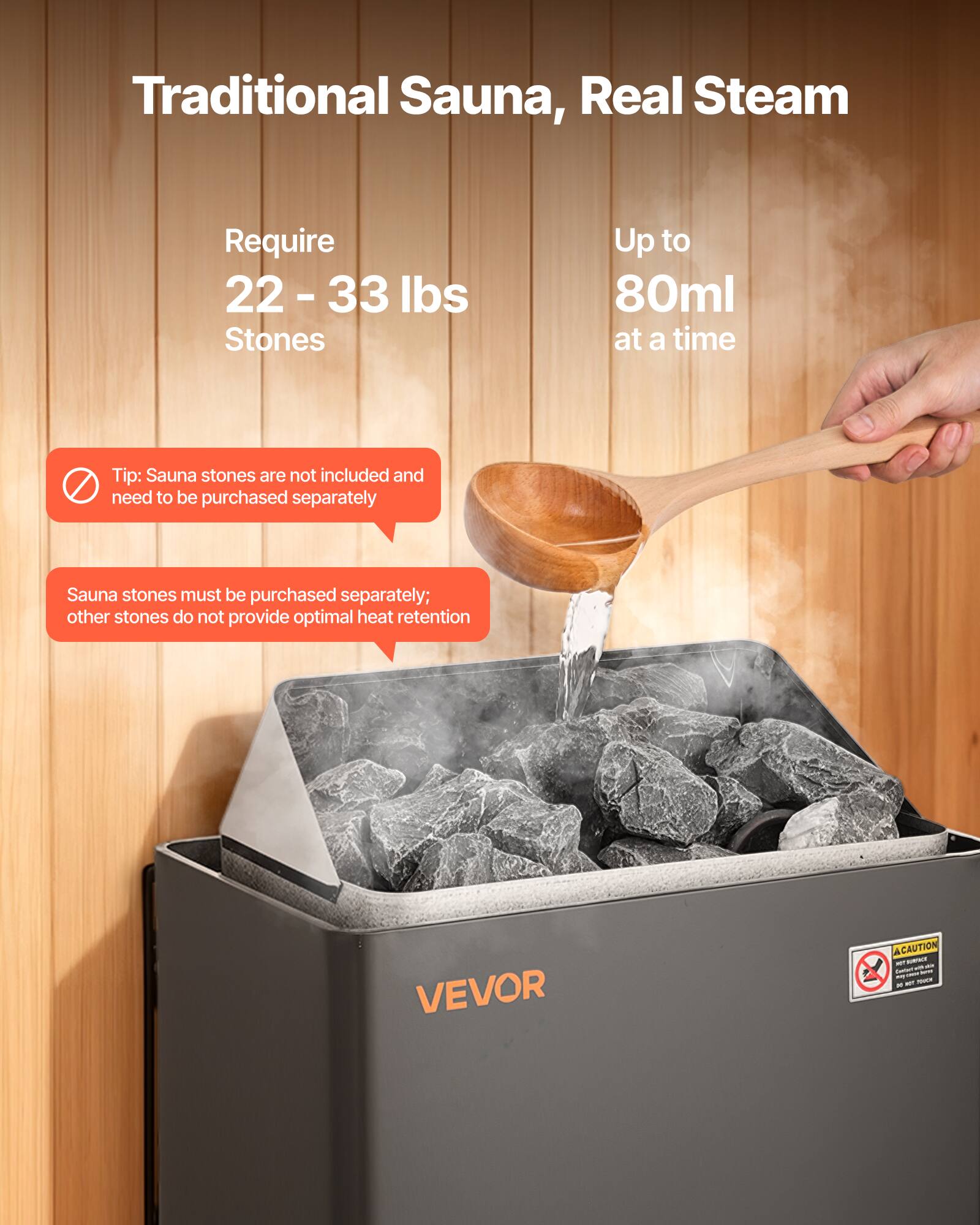 Traditional Sauna, Real Steam

Require 22-33 lbs Stones

Up to 80ml at a time

Tip: Sauna stones are not included and need to be purchased separately

Sauna stones must be purchased separately; other stones do not provide optimal heat retention

VEVOR

CAUTION