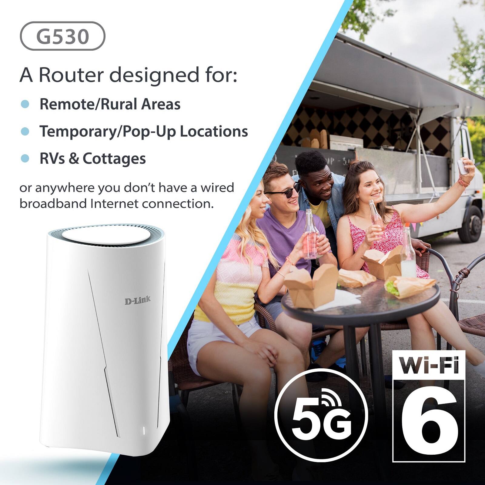 G530

A Router designed for:
- Remote/Rural Areas
- Temporary/Pop-Up Locations
- RVs & Cottages

or anywhere you don't have a wired broadband Internet connection.

D-Link

5G Wi-Fi 6