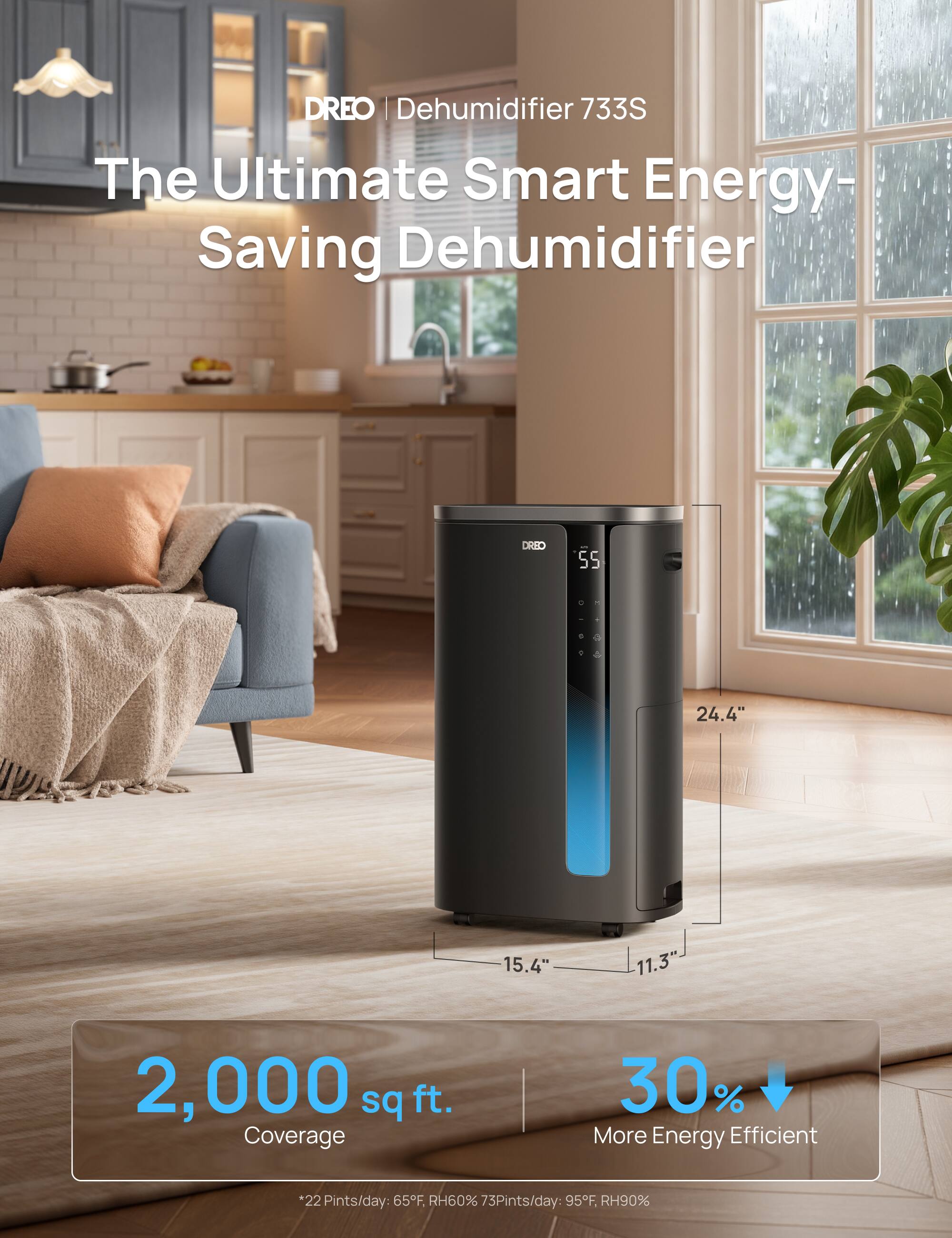 DREO | Dehumidifier 733S  
The Ultimate Smart Energy-Saving Dehumidifier  

Dimensions:  
- Height: 24.4"  
- Width: 15.4"  
- Depth: 11.3"  

Coverage: 2,000 sq ft.  

Features:  
- 30% More Energy Efficient  
- 22 Pints/day at 65°F, RH60%  
- 73 Pints/day at 95°F, RH90%