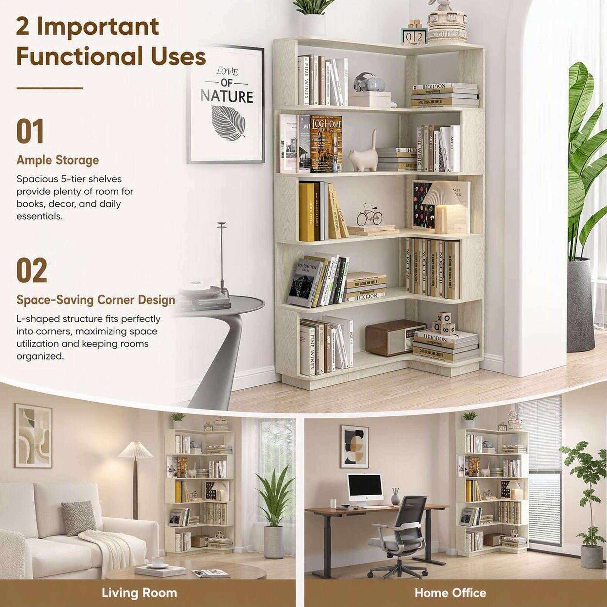 2 Important Functional Uses

01 Ample Storage
Spacious 5-tier shelves provide plenty of room for books, decor, and daily essentials.

02 Space-Saving Corner Design
L-shaped structure fits perfectly into corners, maximizing space utilization and keeping rooms organized.

Living Room
Home Office