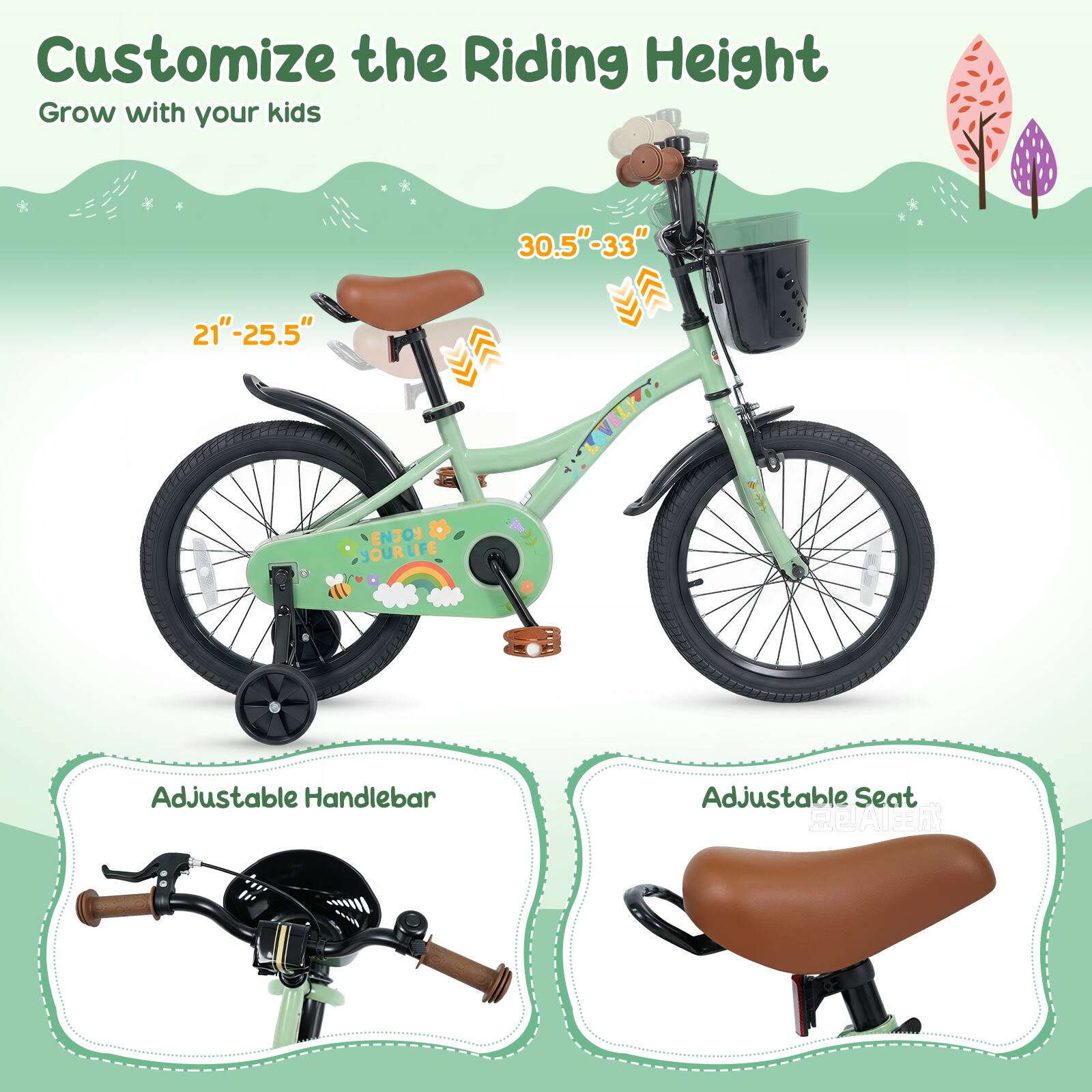 Customize the Riding Height  
Grow with your kids  

30.5"-33"  
21"-25.5"  

ENJOY YOUR LIFE  

Adjustable Handlebar  
Adjustable Seat