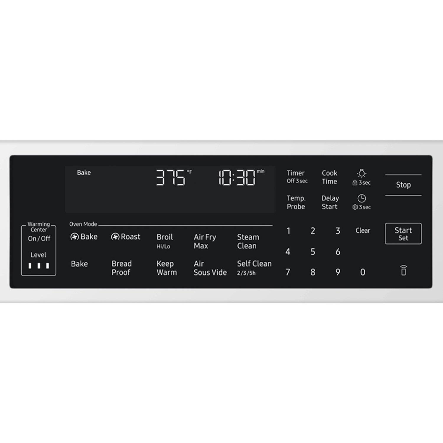 Bake of 375°F  
10:30 min  
Timer Off 3sec  
Temp. Probe  
Cook Time Delay Start 3sec  
Stop  
Warming Center On/Off  
Level  
Oven Mode * Bake * Roast * Bread Proof * Broil Hi/Lo * Keep Warm * Air Fry * Steam * Max * Clean * Self Clean * Sous Vide  
2/3/5h  
1 2 3 4 5 6 7 8 9 0  
Clear  
Start Set