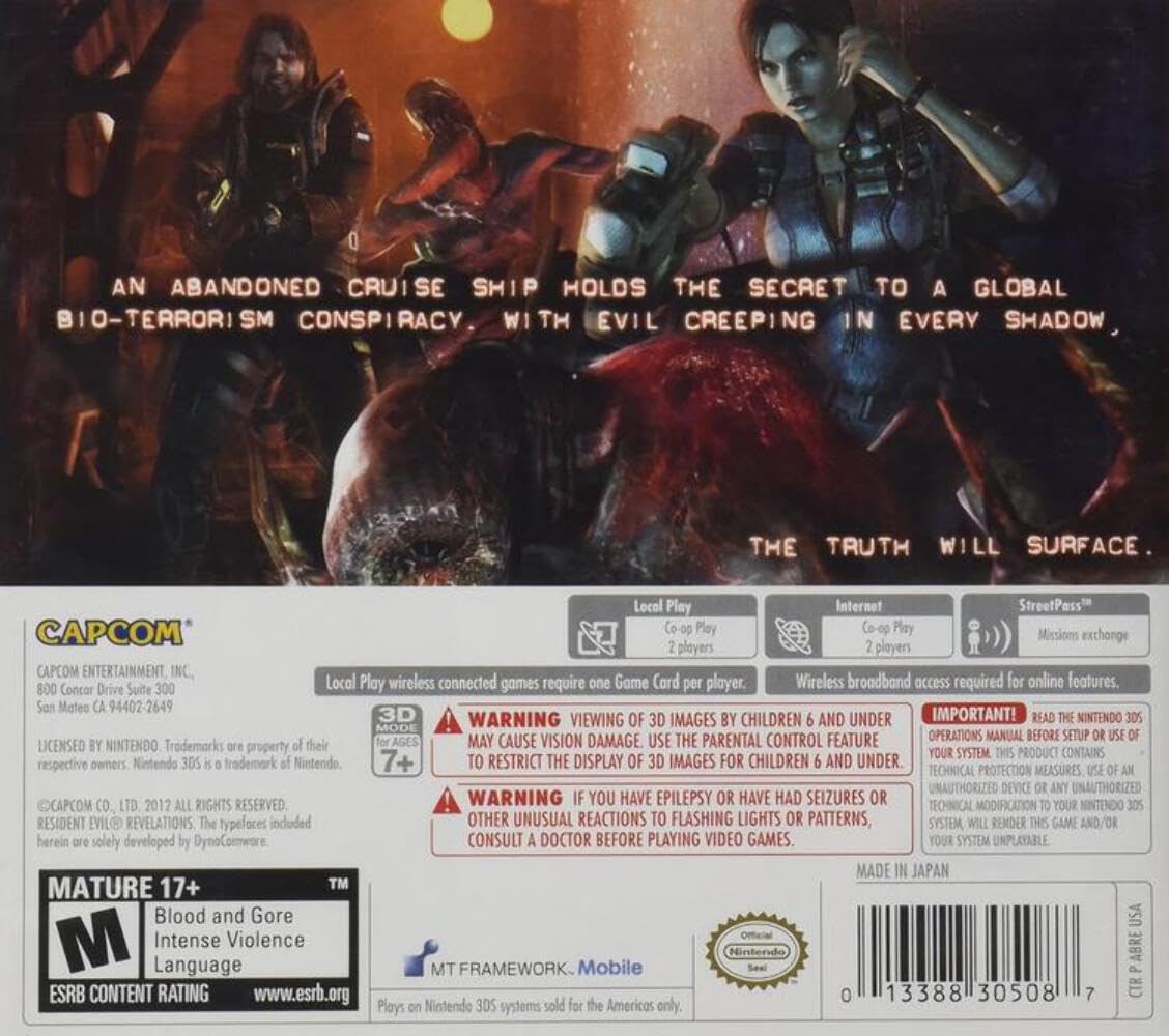 **AN ABANDONED CRUISE SHIP HOLDS THE SECRET TO A GLOBAL BIO-TERRORISM CONSPIRACY, WITH EVIL CREEPING IN EVERY SHADOW. THE TRUTH WILL SURFACE.**

---

**CAPCOM ENTERTAINMENT, INC.**  
800 Concor Drive Suite 300  
San Mateo, CA 94402-2649  
LICENSED BY NINTENDO. Trademarks are property of their respective owners. Nintendo 3DS is a trademark of Nintendo.  
CAPCOM CO., LTD. 2012 ALL RIGHTS RESERVED.  
RESIDENT EVIL REVELATIONS. The trademarks included herein are solely developed by Capcom Co., Ltd.

---

**Local Play**  
Co-op Play  
2 players  
One Game Card per player.

**Internet**  
Co-op Play  
2 players  
Wireless broadband access required for online features.

**StreetPass**  
Missions exchange

---

**3D WARNING**  
WARNING: VIEWING OF 3D IMAGES BY CHILDREN 6 AND UNDER MAY CAUSE VISION DAMAGE. USE THE PARENTAL CONTROL FEATURE TO RESTRICT THE DISPLAY OF 3D IMAGES FOR CHILDREN 6 AND UNDER.

